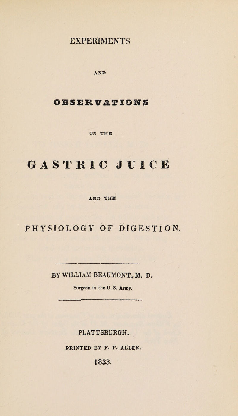 EXPERIMENTS AND OBSBRVinONS ON THE GASTRIC JUICE AND THE PHYSIOLOGY OF DIGESTION. BY WILLIAM BEAUMONT, M. D. Surgeon in the U. S. Army. PLATTSBURGH. PRINTED BY F. P. ALLEN. 183a