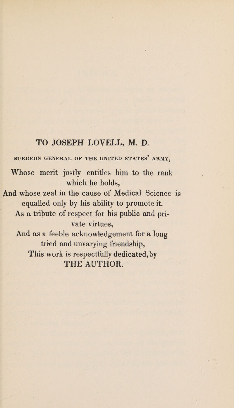 BURGEON GENERAL OF THE UNITED STATES’ ARMY, Whose merit justly entitles him to the rank which he holds, And whose zeal in the cause of Medical Science equalled only by his ability to promote it. As a tribute of respect for his public and pri¬ vate virtues, And as a feeble acknowledgement for a long tried and unvarying friendship, This work is respectfully dedicated, by THE AUTHOR.
