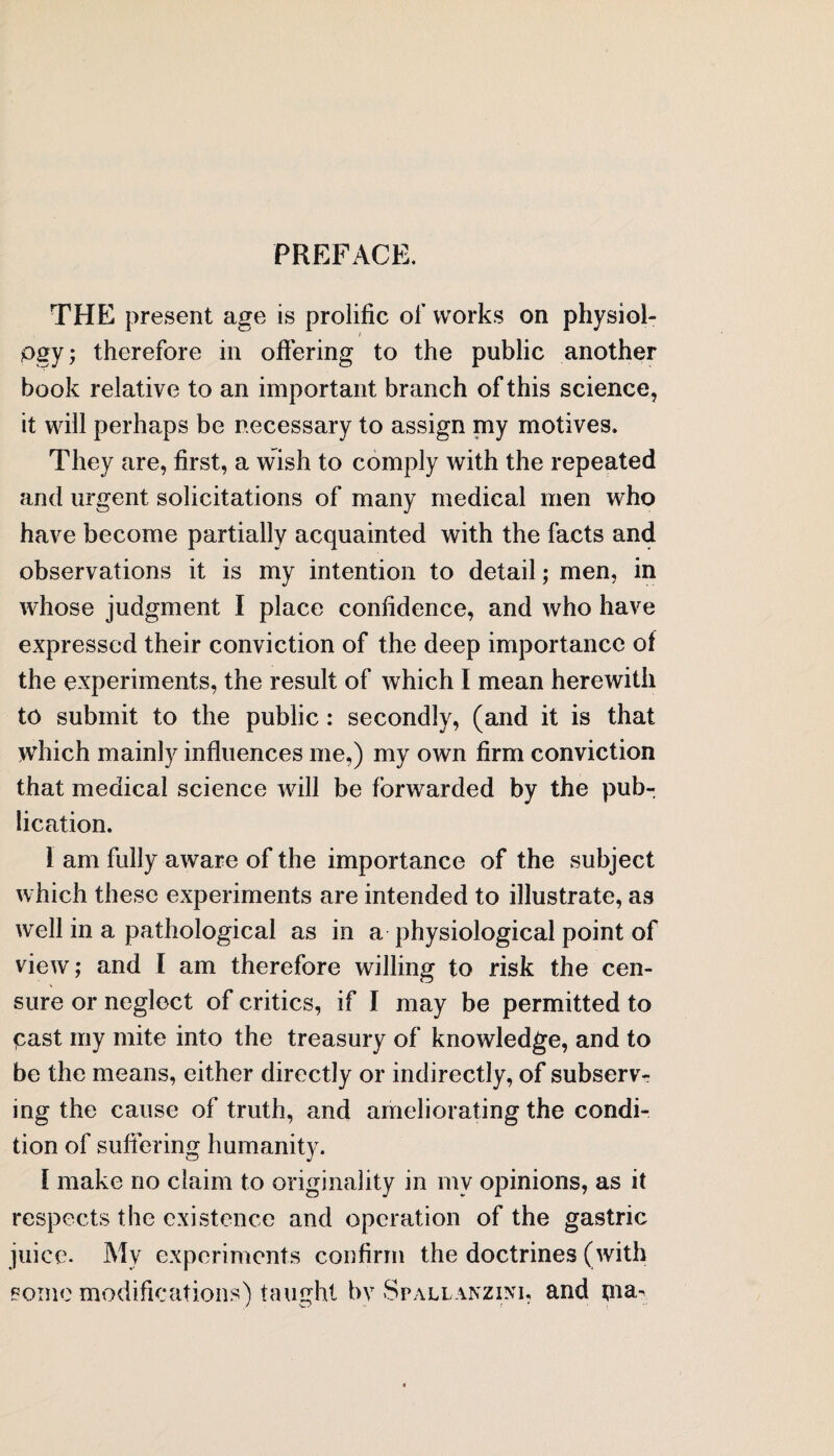 PREFACE. THE present age is prolific of works on physiol- / pgy; therefore in offering to the public another book relative to an important branch of this science, it will perhaps be necessary to assign my motives. They are, first, a wish to comply with the repeated and urgent solicitations of many medical men who have become partially acquainted with the facts and observations it is my intention to detail; men, in whose judgment I place confidence, and who have expressed their conviction of the deep importance of the experiments, the result of which I mean herewith to submit to the public : secondly, (and it is that which mainly influences me,) my own firm conviction that medical science will be forwarded by the pub¬ lication. 1 am fully aware of the importance of the subject which these experiments are intended to illustrate, as well in a pathological as in a physiological point of view; and I am therefore willing to risk the cen¬ sure or neglect of critics, if I may be permitted to past my mite into the treasury of knowledge, and to be the means, either directly or indirectly, of subserv¬ ing the cause of truth, and ameliorating the condi¬ tion of suffering humanity. I make no claim to originality in mv opinions, as it respects the existence and operation of the gastric juice- My experiments confirm the doctrines (with some modifications) taught by Sr all an z ini , and tna-