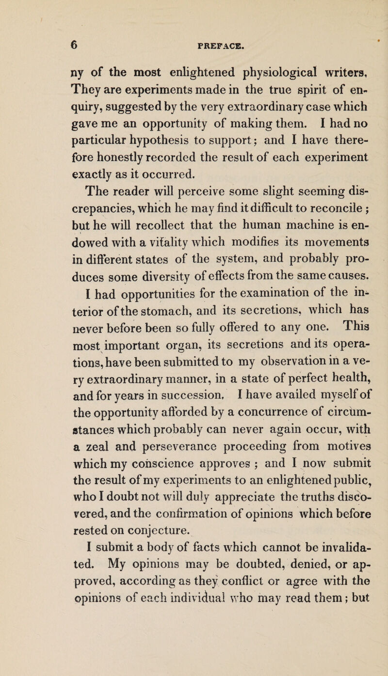 ny of the most enlightened physiological writers. They are experiments made in the true spirit of en¬ quiry, suggested by the very extraordinary case which gave me an opportunity of making them. I had no particular hypothesis to support; and I have there¬ fore honestly recorded the result of each experiment exactly as it occurred. The reader will perceive some slight seeming dis¬ crepancies, which he may find it difficult to reconcile ; but he will recollect that the human machine is en¬ dowed with a vitality which modifies its movements in different states of the system, and probably pro¬ duces some diversity of effects from the same causes. I had opportunities for the examination of the in¬ terior of the stomach, and its secretions, which has never before been so fully offered to any one. This most important organ, its secretions and its opera¬ tions, have been submitted to my observation in a ve¬ ry extraordinary manner, in a state of perfect health, and for years in succession. I have availed myself of the opportunity afforded by a concurrence of circhm- atances which probably can never again occur, with a zeal and perseverance proceeding from motives which my conscience approves ; and I now submit the result of my experiments to an enlightened public, who I doubt not will duly appreciate the truths disco¬ vered, and the confirmation of opinions which before rested on conjecture. I submit a body of facts which cannot be invalida¬ ted. My opinions may be doubted, denied, or ap¬ proved, according as they conflict or agree with the opinions of each individual who may read them; but