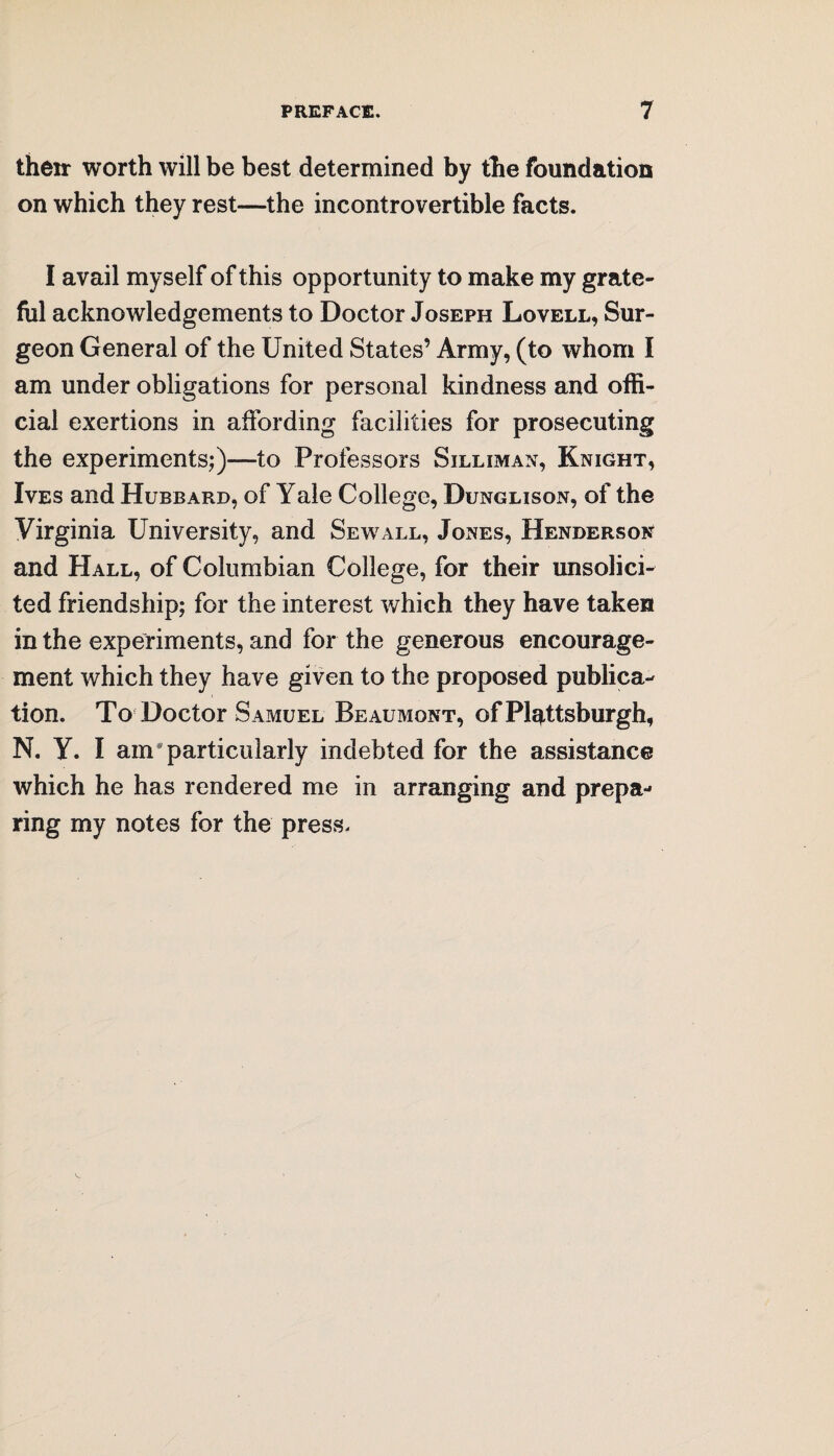their worth will be best determined by the foundation on which they rest—the incontrovertible facts. I avail myself of this opportunity to make my grate¬ ful acknowledgements to Doctor Joseph Lovell, Sur¬ geon General of the United States’ Army, (to whom I am under obligations for personal kindness and offi¬ cial exertions in affording facilities for prosecuting the experiments;)—to Professors Silliman, Knight, Ives and Hubbard, of Yale College, Dunglison, of the Virginia University, and Sew all, Jones, Henderson and Hall, of Columbian College, for their unsolici¬ ted friendship; for the interest which they have taken in the experiments, and for the generous encourage¬ ment which they have given to the proposed publica¬ tion. To Doctor Samuel Beaumont, of Plattsburgh, N. Y. I am * particularly indebted for the assistance which he has rendered me in arranging and prepa¬ ring my notes for the press.