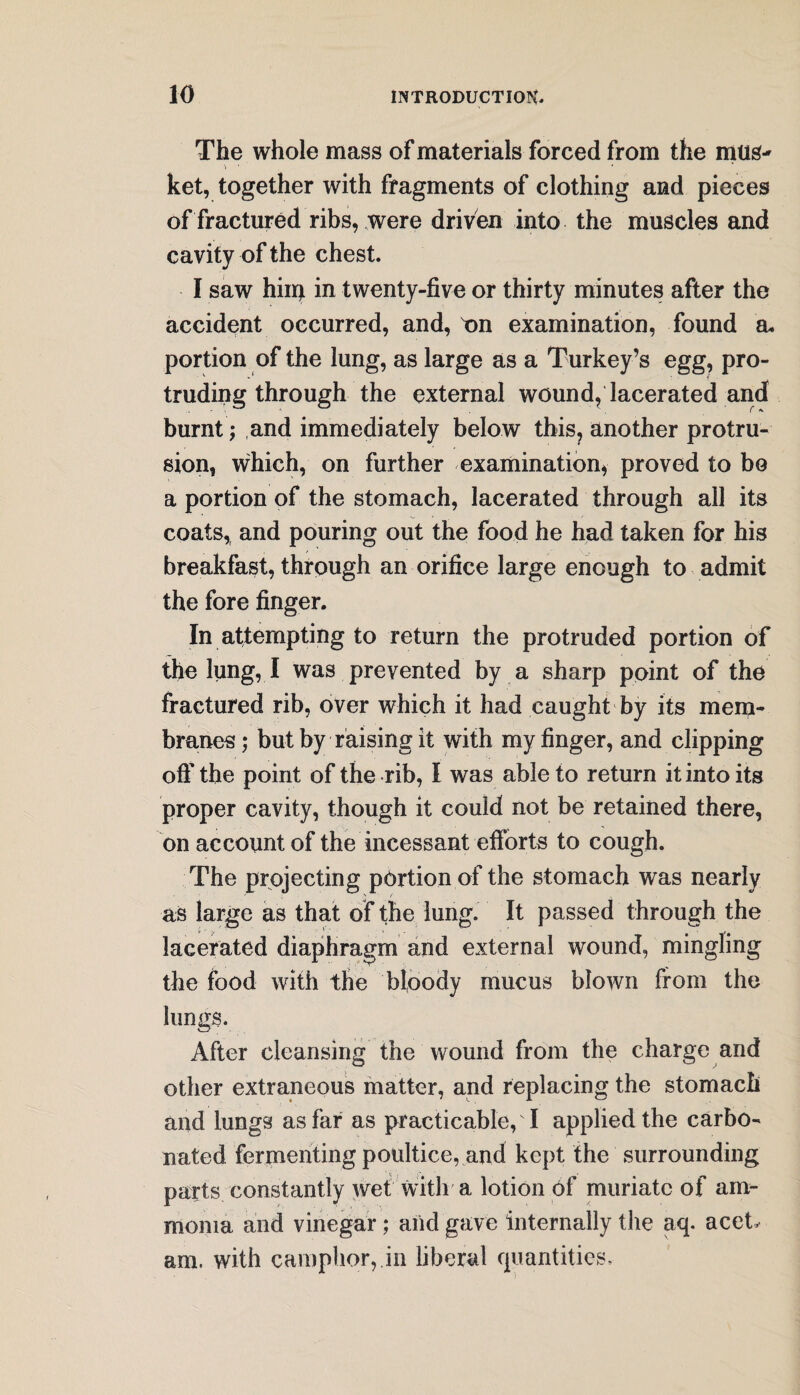 The whole mass of materials forced from the mus- 'i ' * ket, together with fragments of clothing and pieces of fractured ribs, were driven into the muscles and cavity of the chest. I saw him in twenty-five or thirty minutes after the accident occurred, and, tm examination, found a. portion of the lung, as large as a Turkey’s egg, pro¬ truding through the external wound, lacerated and burnt; and immediately below this, another protru¬ sion, which, on further examination, proved to bo a portion of the stomach, lacerated through all its coats, and pouring out the food he had taken for his breakfast, through an orifice large enough to admit the fore finger. In attempting to return the protruded portion of the lung, I was prevented by a sharp point of the fractured rib, over which it had caught by its mem¬ branes ; but by raising it with my finger, and clipping off the point of the rib, I was able to return it into its proper cavity, though it could not be retained there, on account of the incessant efforts to cough. The projecting portion of the stomach was nearly as large as that of the lung. It passed through the lacerated diaphragm and external wound, mingling the food with the bloody mucus blown from the lungs. After cleansing the Wound from the charge and other extraneous matter, and replacing the stomach and lungs as far as practicable, I applied the carbo¬ nated fermenting poultice, and kept the surrounding parts constantly wet with a lotion of muriate of am¬ monia and vinegar ; and gave internally the aq. acet am. with camphor,.in liberal quantities.