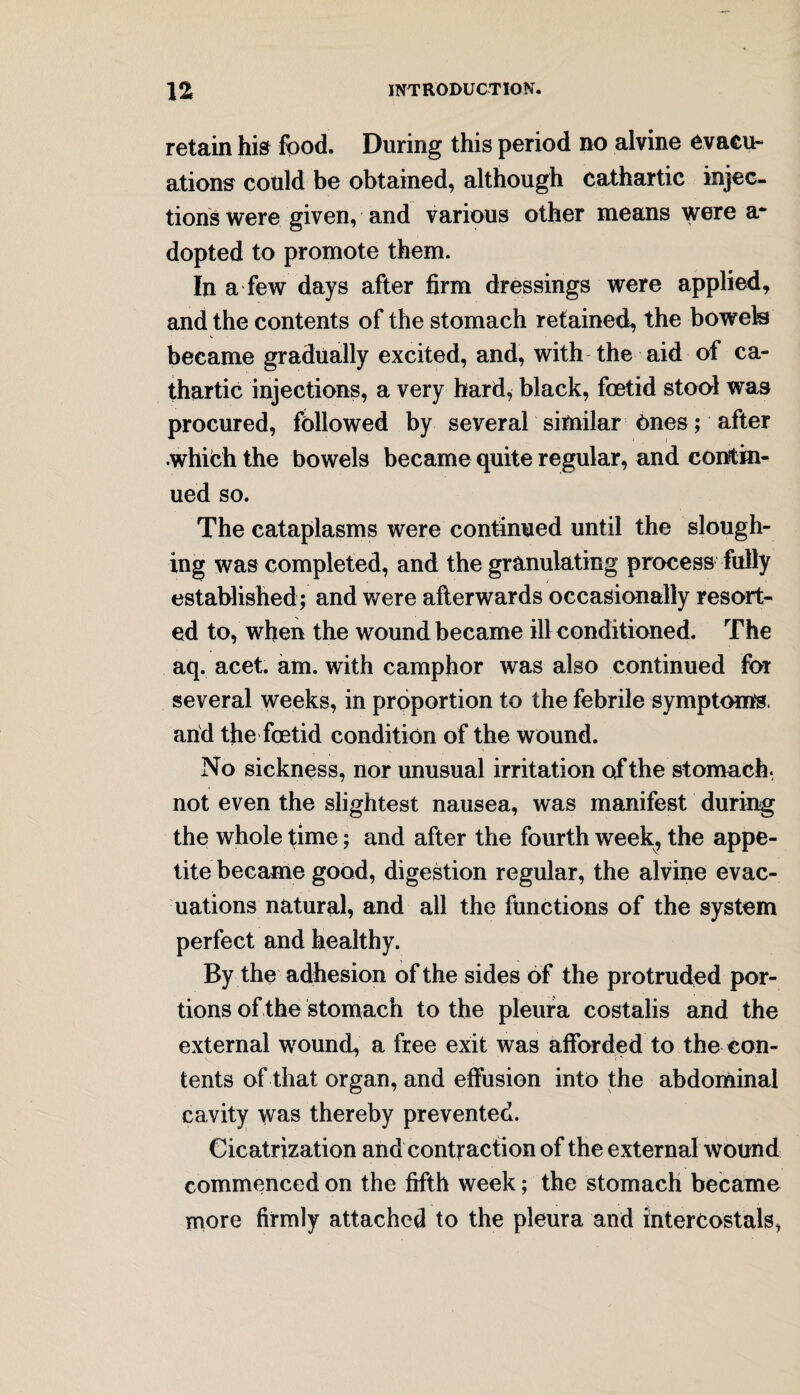 retain his food. During this period no alvine evacu¬ ations could be obtained, although cathartic injec¬ tions were given, and various other means were a* dopted to promote them. In a few days after firm dressings were applied, and the contents of the stomach retained, the bowels became gradually excited, and, with the aid of ca¬ thartic injections, a very hard, black, foetid stool was procured, followed by several similar Ones; after which the bowels became quite regular, and contin¬ ued so. The cataplasms were continued until the slough¬ ing was completed, and the granulating process fully established ; and were afterwards occasionally resort¬ ed to, when the wound became ill conditioned. The aq. acet. am. with camphor was also continued for several weeks, in proportion to the febrile symptoms, and the foetid condition of the wound. No sickness, nor unusual irritation of the stomach, not even the slightest nausea, was manifest during the whole time; and after the fourth week, the appe¬ tite became good, digestion regular, the alvine evac¬ uations natural, and all the functions of the system perfect and healthy. By the adhesion of the sides of the protruded por¬ tions of the stomach to the pleura costalis and the external wound, a free exit was afforded to the con¬ tents of that organ, and effusion into the abdominal cavity was thereby prevented. Cicatrization and contraction of the external wound commenced on the fifth week; the stomach became more firmly attached to the pleura and intercostals,