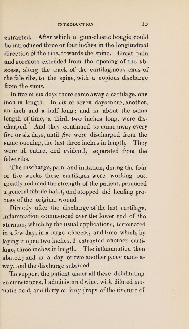 extracted. After which a gum-elastic bougie could be introduced three or four inches in the longitudinal direction of the ribs, towards the spine. Great pain and soreness extended from the opening of the ab¬ scess, along the track of the cartilaginous ends of the fale ribs, to the spine, with a copious discharge from the sinus. In five or six days there came away a cartilage, one inch in length. In six or seven days more, another, an inch and a half long; and in about the same length of time, a third, two inches long, were dis- charged. And they continued to come away every five or six days, until jive were discharged from the same opening, the last three inches in length. They were all entire, and evidently separated from the false ribs. The discharge, pain and irritation, during the four or five weeks these cartilages were working out, greatly reduced the strength of the patient, produced a general febrile habit, and stopped the healing pro¬ cess of the original wound. Directly after the discharge of the last cartilage, inflammation commenced over the lower end of the sternum, which by the usual applications, terminated in a few days in a large abscess, and from which, by laying it open two inches, I extracted another carti¬ lage, three inches in length. The inflammation then abated; and in a day Or two another piece came a- way, and the discharge subsided. To support the patient under all these debilitating circumstances, I administered wine, with diluted mu¬ riatic acid, and thirty or forty drops of the tincture cl