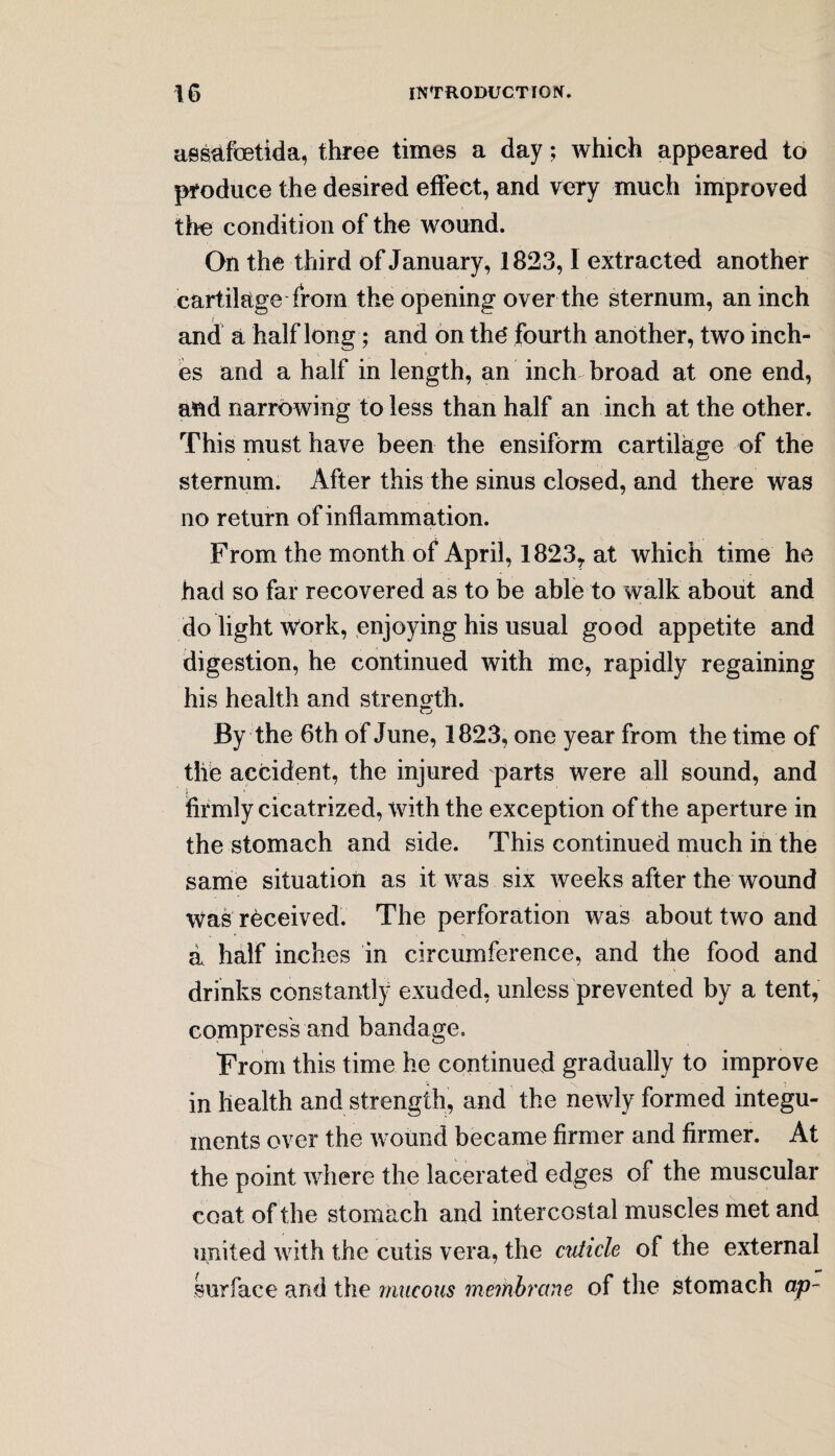 aesafbetida, three times a day; which appeared to produce the desired effect, and very much improved the condition of the wound. On the third of January, 1823,1 extracted another cartilage from the opening over the sternum, an inch and a half long; and on the* fourth another, two inch¬ es and a half in length, an inch broad at one end, and narrowing to less than half an inch at the other. This must have been the ensiform cartilage of the sternum. After this the sinus closed, and there was no return of inflammation. From the month of April, 1823? at which time he had so far recovered as to be able to walk about and do light work, enjoying his usual good appetite and digestion, he continued with me, rapidly regaining his health and strength. By the 6th of June, 1823, one year from the time of the accident, the injured parts were all sound, and firmly cicatrized, with the exception of the aperture in the stomach and side. This continued much in the same situation as it was six weeks after the wound was received. The perforation was about two and a half inches in circumference, and the food and drinks constantly exuded, unless prevented by a tent, compress and bandage. From this time he continued gradually to improve in health and strength, and the newly formed integu¬ ments over the wound became firmer and firmer. At the point where the lacerated edges of the muscular coat of the stomach and intercostal muscles met and united with the cutis vera, the cuticle of the external surface and the mucous membrane of the stomach ap~