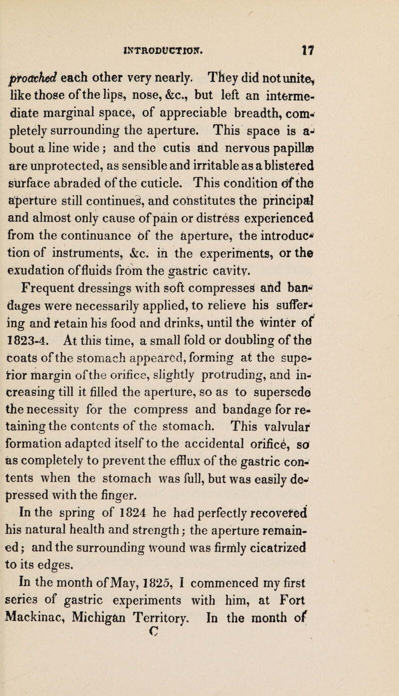 proctcked each other very nearly. They did not unite* like those of the lips, nose, &c., but left an interme¬ diate marginal space, of appreciable breadth, com¬ pletely surrounding the aperture. This space is a- bout a line wide; and the cutis and nervous papillae are unprotected, as sensible and irritable as a blistered surface abraded of the cuticle. This condition of the aperture still continued, and constitutes the principal and almost only cause of pain or distress experienced from the continuance of the aperture, the introduce tion of instruments, &c. in the experiments, or the exudation of fluids from the gastric cavity. Frequent dressings with soft compresses and bam dages were necessarily applied, to relieve his suffer¬ ing and retain his food and drinks, until the winter of^ 1823-4. At this time, a small fold or doubling of the coats of the stomach appeared, forming at the supe¬ rior margin of the orifice, slightly protruding, and in¬ creasing till it filled the aperture, so as to supersede the necessity for the compress and bandage for re¬ taining the contents of the stomach. This valvular formation adapted itself to the accidental orified, so as completely to prevent the efflux of the gastric con¬ tents when the stomach was full, but was easily de¬ pressed with the finger. In the spring of 1824 he had perfectly recoveted his natural health and strength; the aperture remain¬ ed ; and the surrounding wound was firmly cicatrized to its edges. In the month of May, 1825, I commenced my first series of gastric experiments with him, at Fort Mackinac, Michigan Territory. In the month of