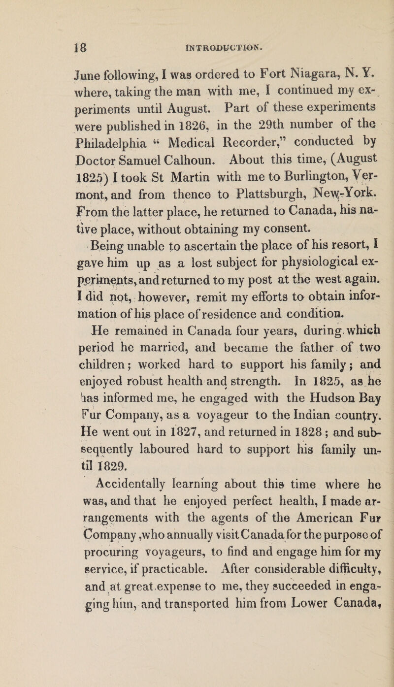 June following, I was ordered to Fort Niagara, N. Y. where, taking the man with me, I continued my ex¬ periments until August. Part of these experiments were published in 1826, in the 29th number of the Philadelphia “ Medical Recorder,” conducted by Doctor Samuel Calhoun. About this time, (August 1825) I took St Martin with me to Burlington, Ver¬ mont, and from thence to Plattsburgh, Ne\y»York. From the latter place, he returned to Canada, his na- tive place, without obtaining my consent. ' Being unable to ascertain the place of his resort, l gave him up as a lost subject for physiological ex¬ periments, and returned to my post at the west again. I did not, however, remit my efforts to obtain infor¬ mation of his place of residence and condition. He remained in Canada four years, during, which period he married, and became the father of two children; worked hard to support his family; and enjoyed robust health and strength. In 1825, as he has informed me, he engaged with the Hudson Bay Pur Company, as a voyageur to the Indian country. He went out in 1827, and returned in 1828 ; and sub¬ sequently laboured hard to support his family un¬ til 1829. Accidentally learning about this time where he was, and that he enjoyed perfect health, I made ar¬ rangements with the agents of the American Fur Company ,who annually visit Canada for the purpose of procuring voyageurs, to find and engage him for my service, if practicable. After considerable difficulty, and at great expense to me, they succeeded in enga¬ ging him, and transported him from Lower Canada,