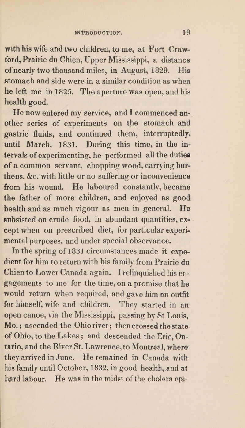 with his wife and two children, to me, at Fort Craw¬ ford, Prairie du Chien, Upper Mississippi, a distance of nearly two thousand miles, in August, 1829, His stomach and side were in a similar condition as when he left me in 1825. The aperture was open, and his health good. He now entered my service, and I commenced am other series of experiments on the stomach and gastric fluids, and continued them, interruptedly, until March, 1831. During this time, in the in¬ tervals of experimenting, he performed all the duties of a common servant, chopping wood, carrying bur¬ thens, &c. with little or no suffering or inconvenience from his wound. He laboured constantly, became the father of more children, and enjoyed as good health and as much vigour as men in general. He subsisted on crude food, in abundant quantities, ex¬ cept when on prescribed diet, for particular experi¬ mental purposes, and under special observance. In the spring of 1831 circumstances made it expe¬ dient for him to return with his family from Prairie du Chien to Lower Canada again. I relinquished his en¬ gagements to me for the time, on a promise that he would return when required, and gave him an outfit for himself, wife and children. They started in an open canoe, via the Mississippi, passing by St Louis, Mo.; ascended the Ohio river; then crossed the state of Ohio, to the Lakes ; and descended the Erie, On¬ tario, and the River St. Lawrence, to Montreal, where they arrived in June. He remained in Canada with his family until October, 1832, in good health, .and at hard labour. He was in the midst of the cholera opi-