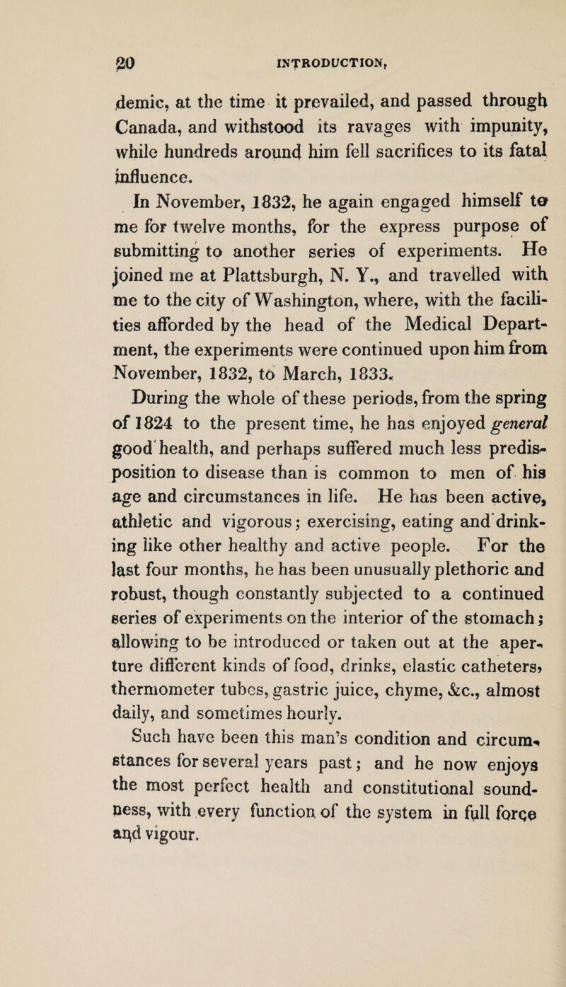 demic, at the time it prevailed, and passed through Canada, and withstood its ravages with impunity, while hundreds around him fell sacrifices to its fatal influence. In November, 1832, he again engaged himself to me for twelve months, for the express purpose of submitting to another series of experiments. He joined me at Plattsburgh, N. Y., and travelled with me to the city of Washington, where, with the facili¬ ties afforded by the head of the Medical Depart¬ ment, the experiments were continued upon him from November, 1832, to March, 1833« During the whole of these periods, from the spring of 1824 to the present time, he has enjoyed general good health, and perhaps suffered much less predis¬ position to disease than is common to men of his age and circumstances in life. He has been active, athletic and vigorous; exercising, eating and drink¬ ing like other healthy and active people. For the last four months, he has been unusually plethoric and robust, though constantly subjected to a continued series of experiments on the interior of the stomach; allowing to be introduced or taken out at the aper-* ture different kinds of food, drinks, elastic catheters* thermometer tubes, gastric juice, chyme, &c., almost daily, and sometimes hourly. Such have been this man’s condition and circum* stances for several years past; and he now enjoys the most perfect health and constitutional sound¬ ness, with every function, of the system in full forge agd vigour.