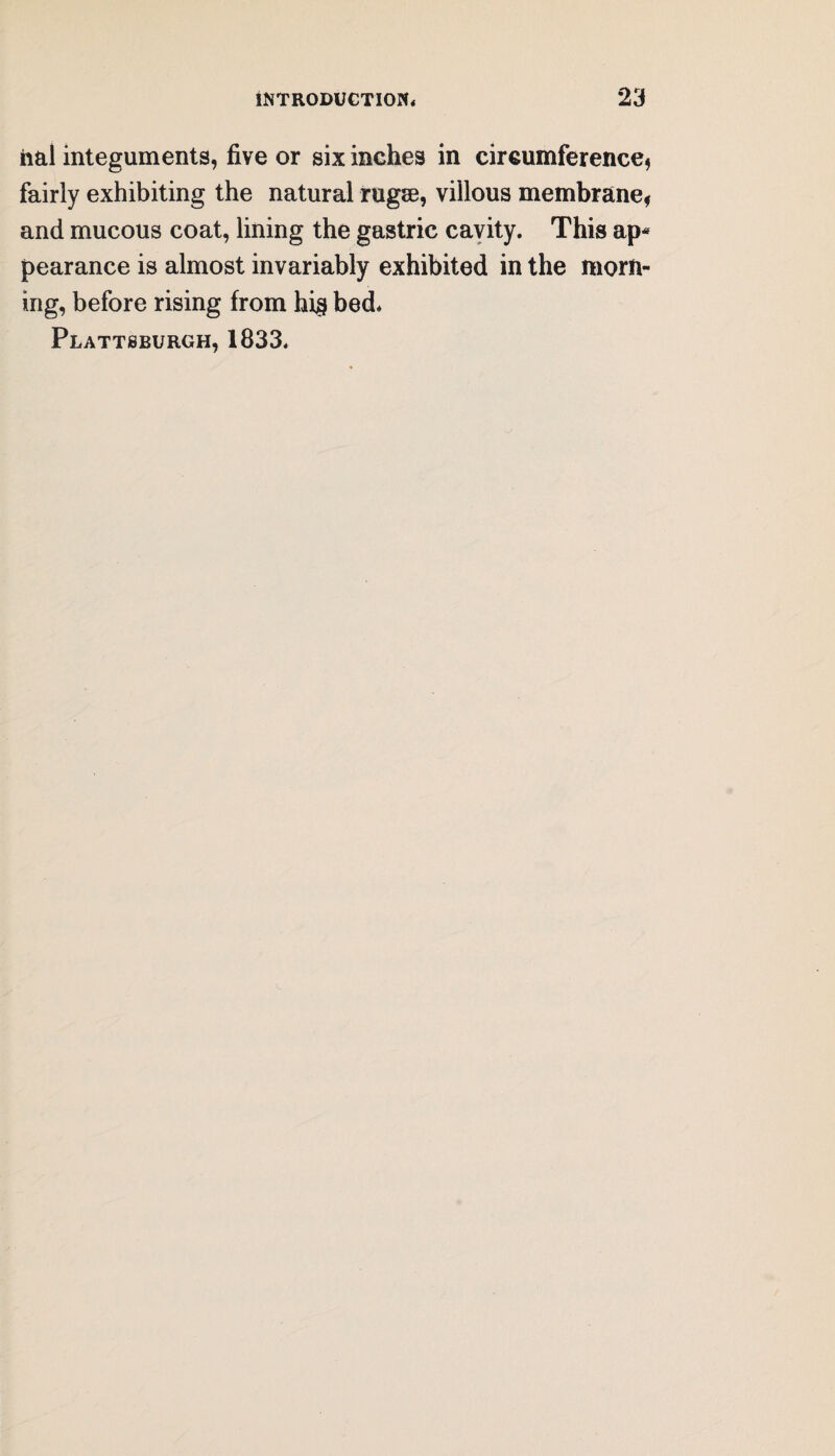 hal integuments, five or six inches in circumference, fairly exhibiting the natural rugse, villous membrane, and mucous coat, lining the gastric cavity. This ap¬ pearance is almost invariably exhibited in the morn¬ ing, before rising from hi§ bed* Plattsburgh, 1833.