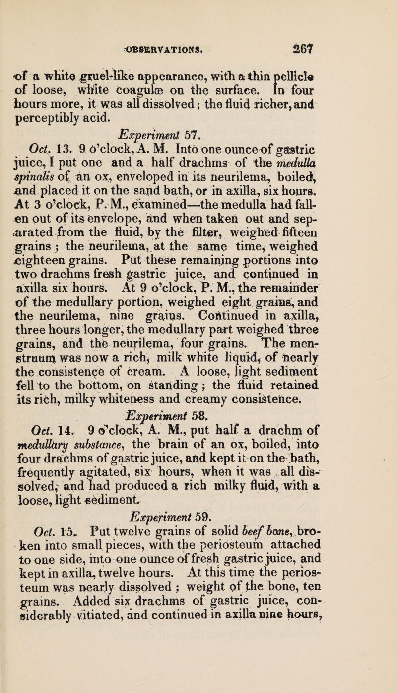 of a whito gruel-dike appearance, with a thin pellicle of loose, white coaguke on the surface. In four hours more, it was all dissolved; the fluid richer, and perceptibly acid. Experiment 57. OcL 13. 9 O’clock,,A. M. Into one ounce of gastric juice, I put one and a half drachms of the medulla spinalis of an ox, enveloped in its neurilema, boiled, nnd placed it on the sapd bath, or in axilla, six hours. At 3 o’clock, P. M., examined—the medulla had fall¬ en put of its envelope, and when taken out and sep¬ arated from the fluid, by the filter, weighed fifteen grains ; the neurilema, at the same time* weighed .eighteen grains. Put these remaining portions into two drachms fresh gastric juice, and continued in axilla six hours. At 9 o’clock, P. M., the remainder of the medullary portion, weighed eight grains, and the neurilema, nine grains. Continued in axilla, three hours longer, the medullary part weighed three grains, and the neurilema, four grains. The men¬ struum was now a rich* milk white liquid* of nearly the consistence of cream. A loose, light sediment fell to the bottom, on standing ; the fluid retained its rich, milky whiteness and creamy consistence. Experiment 58. Oct. 14. 9 o’clock, A. M., put half a drachm of medutttiry substance, the brain of an ox, boiled, into four drachms of gastric juice, and kept it on the bath, frequently agitated, six hours, when it was all dis¬ solved; and had produced a rich milky fluid, with a loose, light sediment. Experiment 59. Oct. 15* Put twelve grains of solid beef bone, bro¬ ken into small pieces, with the periosteum attached to one side, into one ounce of fresh gastric juice, and kept in axilla, twelve hours. At this time the perios¬ teum was nearly dissolved ; weight of the bone, ten grains. Added six drachms of gastric juice, con¬ siderably vitiated, and continued in axilla nine hours,
