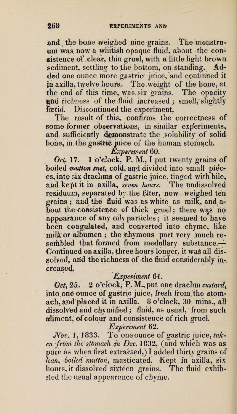 and the bone weighed nine grains. The menstru¬ um was now a whitish opaque fluid, about the con¬ sistence of clear, thin gruel, with a little light brown sediment, settling to the bottom, on standing. Ad¬ ded one ounce more gastric^ juice, and continued it jn axilla, twelve hours. The weight of the bone, at the end of this tipie, was. six grains. The opacity $trid richness of the fluid increased; smell,- slightly foetid. Discontinued the experiment. The result of this,, confirms the correctness of some former observations, in similar experiments, and sufficiently d^lrionstrate the solubility of solid bone, in the gastric juice of the human stomach. Exp&riwent 60. Oct. 17. 1 o’clock, P. M., I put twenty grains of boiled mutton suet, cold, and divided into small piec¬ es, into six drachms of gastric juice, tinged with bile, and kept it in axilla, s,even hours. The Undissolved residuum, separated by the filter, now weighed ten grains ; and the fluid wa3 as white as milk, and a- bout consistence of thick gruel; there wqs no appearance of any oily particles; it seemed to have been coagulated, and converted into chyme, like milk or albumen ; the chymous part very much re- seihbled that formed from medullary substance.— Continued on axilla, three hours longer, it wad all dis¬ solved, arid the richness of the fluid considerably in¬ creased. Experiment 61. Oct, 25. 2 o’clock, M., put one drachm custard, into.one ounce of gastric juice, fresh from the stom¬ ach, rind'placed it in axilla. 8 o’clock, 30 mins., all dissolved and chymified; fluid, as usual, from such aliment, of colour and consistence of rich gruel. Experiment 62. JYbv. J, 1833. To one ounce of gastric juice, tak¬ en'-frb'ni the stbmach in Dec. J 832, (and which was as pure as when first extracted,) I added thirty grains of lean, boiled nut/ion, masticated. Kept in axilla, six hours, it dissolved sixteen grains. The fluid exhib¬ ited the usual appearance of chyme.