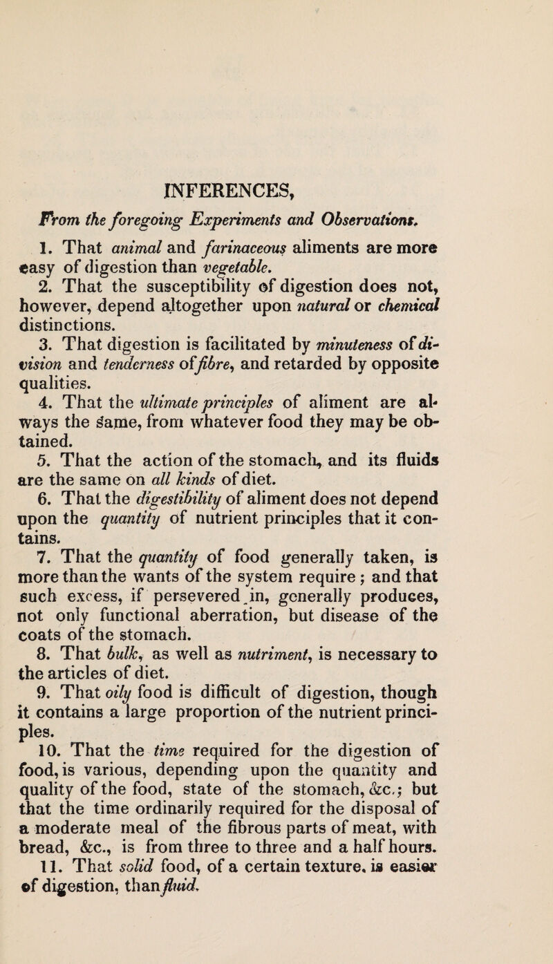 INFERENCES, From the foregoing Experiments and Observations* 1. That animal and farinaceous aliments are more easy of digestion than vegetable. 2. That the susceptibility of digestion does not, however, depend altogether upon natural or chemical distinctions. 3. That digestion is facilitated by minuteness of di~ vision and tenderness offibre, and retarded by opposite qualities. 4. That the ultimate principles of aliment are al¬ ways the game, from whatever food they may be ob¬ tained. 5. That the action of the stomach, and its fluids are the same on all kinds of diet. 6. That the digestibility of aliment does not depend upon the quantity of nutrient principles that it con¬ tains. 7. That the quantity of food generally taken, is more than the wants of the system require; and that such excess, if persevered in, generally produces, not only functional aberration, but disease of the coats of the stomach. 8. That bulky as well as nutriment, is necessary to the articles of diet. 9. That oily food is difficult of digestion, though it contains a large proportion of the nutrient princi¬ ples. 10. That the time required for the digestion of food, is various, depending upon the quantity and quality of the food, state of the stomach, Szc,; but that the time ordinarily required for the disposal of a moderate meal of the fibrous parts of meat, with bread, &c., is from three to three and a half hours. 11. That solid food, of a certain texture, is easier of digestion, than fluid.