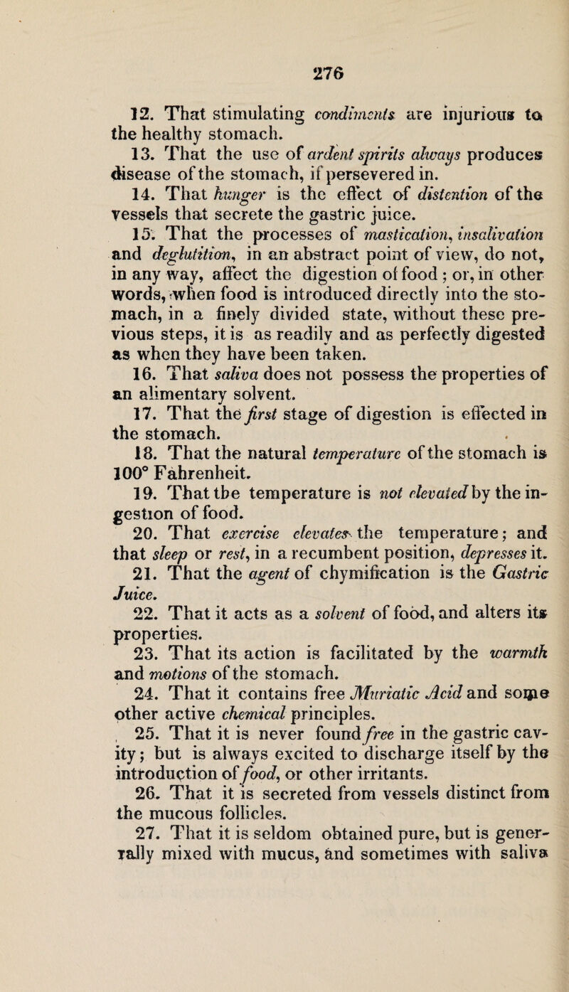 12. That stimulating condiments are injurious ta the healthy stomach, 13. That the use of ardent spirits always produces disease of the stomach, if persevered in. 14. That hunger is the effect of distention of the vessels that secrete the gastric juice. 15. That the processes of mastication, insalivation and deglutition, in an abstract point of view, do not, in any way, affect the digestion of food ; or, in other words, when food is introduced directly into the sto- mach, in a finely divided state, without these pre¬ vious steps, it is as readily and as perfectly digested as when they have been taken. 16. That saliva does not possess the properties of an alimentary solvent. 17. That the first stage of digestion is effected in the stomach. 18. That the natural temperature of the stomach is 100° Fahrenheit. 19. That the temperature is not elevated by the in¬ gestion of food. 20. That exercise elevates the temperature; and that sleep or rest, in a recumbent position, depresses it. 21. That the agent of chymification is the Gastric Juice. 22. That it acts as a solvent of food, and alters it* properties. 23. That its action is facilitated by the warmth and motions of the stomach. 24. That it contains free Muriatic Acid and soijie other active chemical principles. , 25. That it is never found free in the gastric cav¬ ity ; but is always excited to discharge itself by the introduction of food, or other irritants. 26. That it is secreted from vessels distinct from the mucous follicles. 27. That it is seldom obtained pure, but is gener- rally mixed with mucus, and sometimes with saliva
