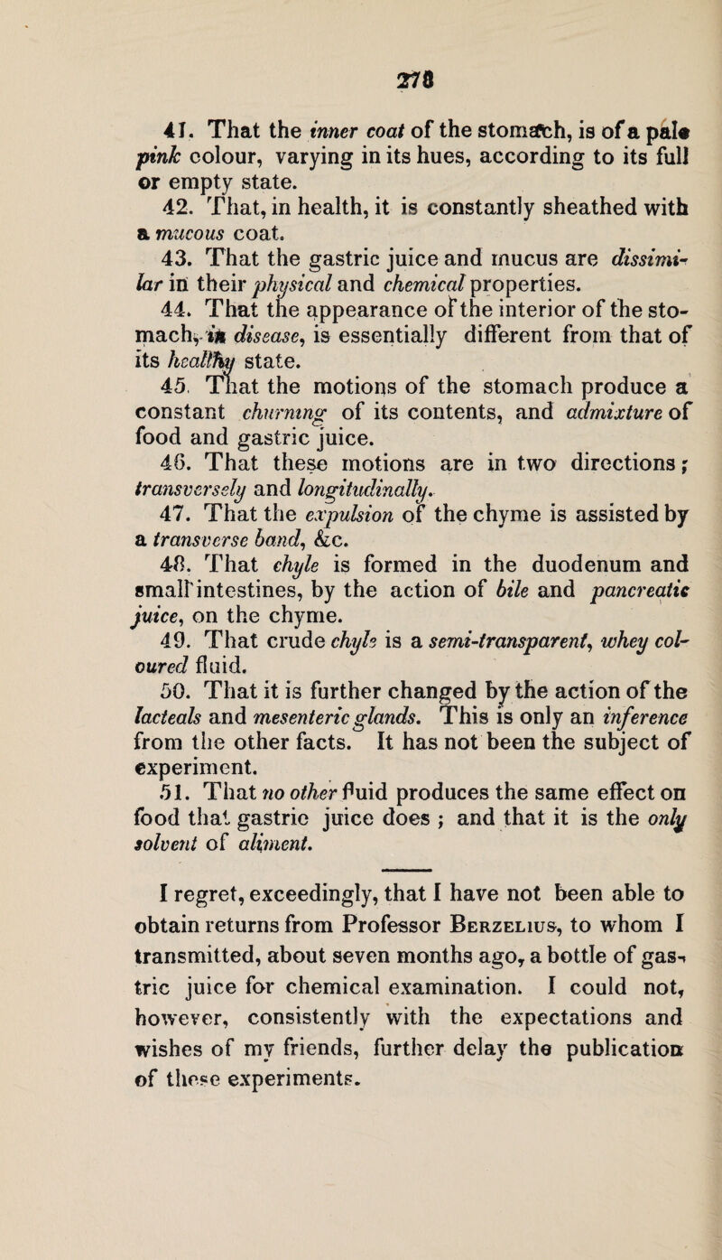 41. That the inner coat of the stomsPch, is of a pal# pink colour, varying in its hues, according to its full or empty state. 42. That, in health, it is constantly sheathed with a mucous coat. 43. That the gastric juice and mucus are dissimi¬ lar in their physical and chemical properties. 44. That the appearance of the interior of the sto¬ mach,** disease, is essentially different from that of its healthy state. 45. That the motions of the stomach produce a constant churning of its contents, and admixture of food and gastric juice. 4(5. That these motions are in two directions; transversely and longitudinally. 47. That the expulsion of the chyme is assisted by a transverse band, &c. 48. That chyle is formed in the duodenum and small'intestines, by the action of bile and pancreatic juice, on the chyme. 49. That crude chyle is a semi-transparent, whey col¬ oured fluid. 50. That it is further changed by the action of the lacteals and mesenteric glands. This is only an inference from the other facts. It has not been the subject of experiment. 51. That no other fluid produces the same effect on food that gastric juice does ; and that it is the only solvent of aliment. I regret, exceedingly, that I have not been able to obtain returns from Professor Berzelius, to whom I transmitted, about seven months ago, a bottle of gas^ trie juice for chemical examination. I could not, however, consistently with the expectations and wishes of my friends, further delay the publication of these experiments.