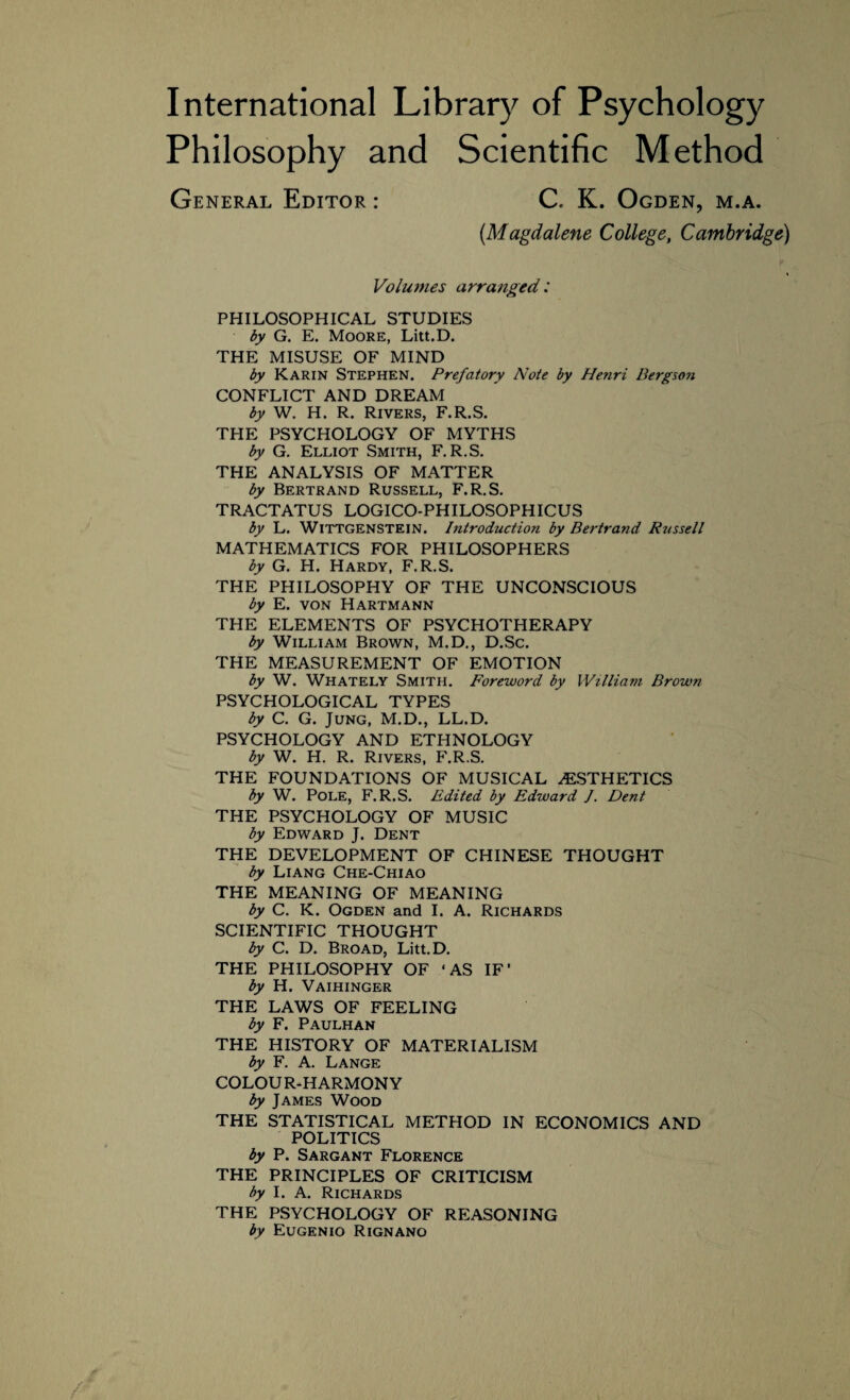 Philosophy and Scientific Method General Editor : C. K. Ogden, m.a. (.Magdalene College, Cambridge) Volumes arranged: PHILOSOPHICAL STUDIES by G. E. Moore, Litt.D. THE MISUSE OF MIND by Karin Stephen. Prefatory Note by Henri Bergson CONFLICT AND DREAM by W. H. R. Rivers, F.R.S. THE PSYCHOLOGY OF MYTHS by G. Elliot Smith, F.R.S. THE ANALYSIS OF MATTER by Bertrand Russell, F.R.S. TRACTATUS LOGICO-PHILOSOPHICUS by L. Wittgenstein. Introduction by Bertrand Russell MATHEMATICS FOR PHILOSOPHERS by G. H. Hardy, F.R.S. THE PHILOSOPHY OF THE UNCONSCIOUS by E. von Hartmann THE ELEMENTS OF PSYCHOTHERAPY by William Brown, M.D., D.Sc. THE MEASUREMENT OF EMOTION by W. Whately Smith. Foreword by William Brown PSYCHOLOGICAL TYPES by C. G. Jung, M.D., LL.D. PSYCHOLOGY AND ETHNOLOGY by W. H. R. Rivers, F.R.S. THE FOUNDATIONS OF MUSICAL ^ESTHETICS by W. Pole, F.R.S. Edited by Edward J. Dent THE PSYCHOLOGY OF MUSIC by Edward J. Dent THE DEVELOPMENT OF CHINESE THOUGHT by Liang Che-Chiao THE MEANING OF MEANING by C. K. Ogden and I. A. Richards SCIENTIFIC THOUGHT by C. D. Broad, Litt.D. THE PHILOSOPHY OF ‘AS IF’ by H. Vaihinger THE LAWS OF FEELING by F. Paulhan THE HISTORY OF MATERIALISM by F. A. Lange COLOUR-HARMONY by James Wood THE STATISTICAL METHOD IN ECONOMICS AND POLITICS by P. Sargant Florence THE PRINCIPLES OF CRITICISM by I. A. Richards THE PSYCHOLOGY OF REASONING by Eugenio Rignano