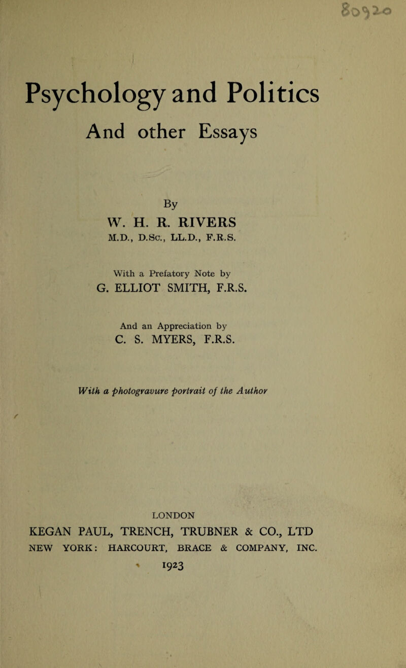 And other Essays By W. H. R. RIVERS M.D., D.Sc., LL.D., F.R.S. With a Prefatory Note by G. ELLIOT SMITH, F.R.S. And an Appreciation by C. S. MYERS, F.R.S. With a photogravure portrait of the Author LONDON KEGAN PAUL, TRENCH, TRUBNER & CO., LTD NEW YORK: HARCOURT, BRACE & COMPANY, INC. ' 1923