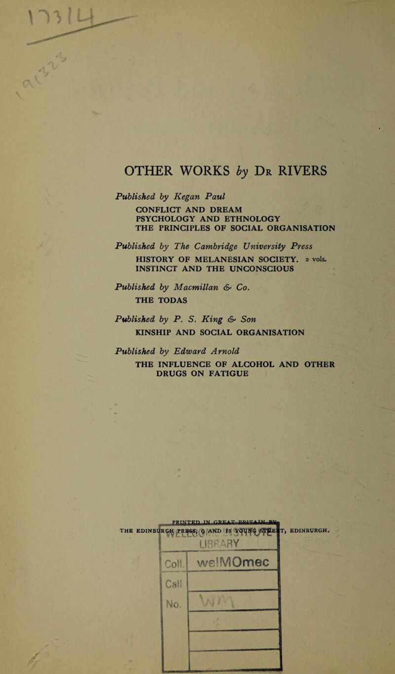 OTHER WORKS by Dr RIVERS Published by Kegan Paul CONFLICT AND DREAM PSYCHOLOGY AND ETHNOLOGY THE PRINCIPLES OF SOCIAL ORGANISATION Published by The Cambridge University Press HISTORY OF MELANESIAN SOCIETY. 2 vols. INSTINCT AND THE UNCONSCIOUS Published by Macmillan & Co. THE TODAS Published by P. S. King & Son KINSHIP AND SOCIAL ORGANISATION Published by Edward Arnold THE INFLUENCE OF ALCOHOL AND OTHER DRUGS ON FATIGUE