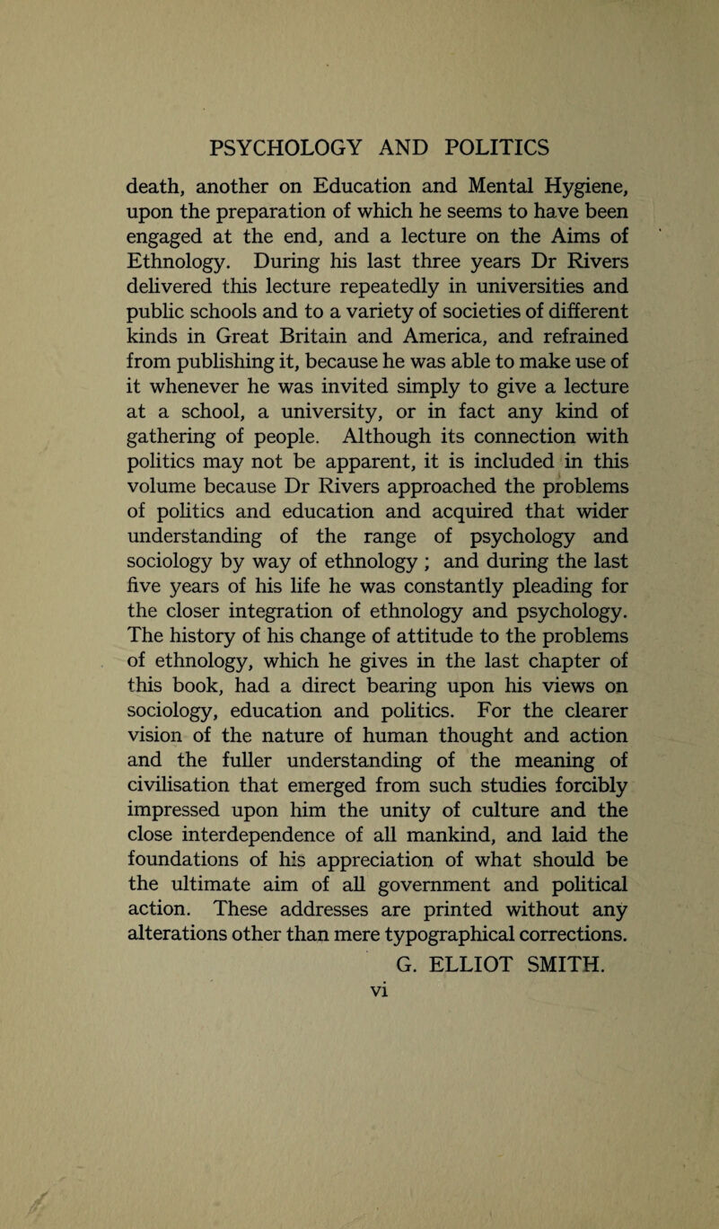 death, another on Education and Mental Hygiene, upon the preparation of which he seems to have been engaged at the end, and a lecture on the Aims of Ethnology. During his last three years Dr Rivers delivered this lecture repeatedly in universities and public schools and to a variety of societies of different kinds in Great Britain and America, and refrained from publishing it, because he was able to make use of it whenever he was invited simply to give a lecture at a school, a university, or in fact any kind of gathering of people. Although its connection with politics may not be apparent, it is included in this volume because Dr Rivers approached the problems of politics and education and acquired that wider understanding of the range of psychology and sociology by way of ethnology ; and during the last five years of his life he was constantly pleading for the closer integration of ethnology and psychology. The history of his change of attitude to the problems of ethnology, which he gives in the last chapter of this book, had a direct bearing upon his views on sociology, education and politics. For the clearer vision of the nature of human thought and action and the fuller understanding of the meaning of civilisation that emerged from such studies forcibly impressed upon him the unity of culture and the close interdependence of all mankind, and laid the foundations of his appreciation of what should be the ultimate aim of all government and political action. These addresses are printed without any alterations other than mere typographical corrections. G. ELLIOT SMITH.