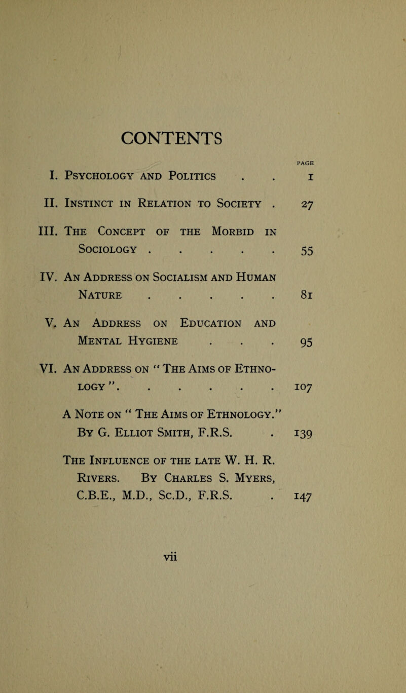 CONTENTS PAGE I. Psychology and Politics . . i II. Instinct in Relation to Society . 27 III. The Concept of the Morbid in Sociology.55 IV. An Address on Socialism and Human Nature ..... 81 V. An Address on Education and Mental Hygiene 95 VI. An Address on  The Aims of Ethno¬ logy ”.107 A Note on “ The Aims of Ethnology.” By G. Elliot Smith, F.R.S. . 139 The Influence of the late W. H. R. Rivers. By Charles S. Myers, C.B.E., M.D., Sc.D., F.R.S. Vll 147