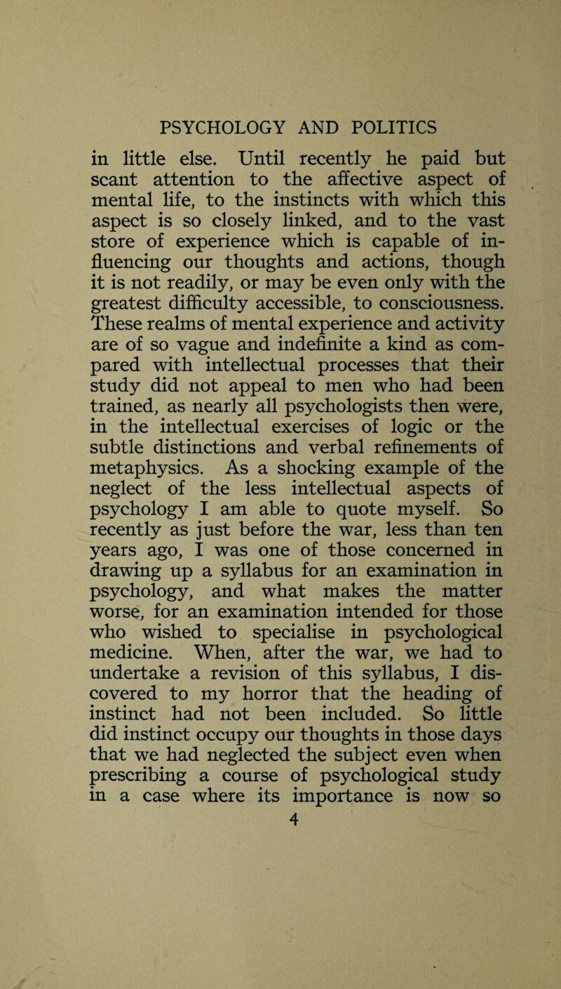 in little else. Until recently he paid but scant attention to the affective aspect of mental life, to the instincts with which this aspect is so closely linked, and to the vast store of experience which is capable of in¬ fluencing our thoughts and actions, though it is not readily, or may be even only with the greatest difficulty accessible, to consciousness. These realms of mental experience and activity are of so vague and indefinite a kind as com¬ pared with intellectual processes that their study did not appeal to men who had been trained, as nearly all psychologists then were, in the intellectual exercises of logic or the subtle distinctions and verbal refinements of metaphysics. As a shocking example of the neglect of the less intellectual aspects of psychology I am able to quote myself. So recently as just before the war, less than ten years ago, I was one of those concerned in drawing up a syllabus for an examination in psychology, and what makes the matter worse, for an examination intended for those who wished to specialise in psychological medicine. When, after the war, we had to undertake a revision of this syllabus, I dis¬ covered to my horror that the heading of instinct had not been included. So little did instinct occupy our thoughts in those days that we had neglected the subject even when prescribing a course of psychological study in a case where its importance is now so