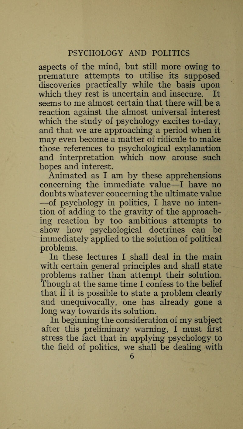 aspects of the mind, but still more owing to premature attempts to utilise its supposed discoveries practically while the basis upon which they rest is uncertain and insecure. It seems to me almost certain that there will be a reaction against the almost universal interest which the study of psychology excites to-day, and that we are approaching a period when it may even become a matter of ridicule to make those references to psychological explanation and interpretation which now arouse such hopes and interest. Animated as I am by these apprehensions concerning the immediate value—I have no doubts whatever concerning the ultimate value —of psychology in politics, I have no inten¬ tion of adding to the gravity of the approach¬ ing reaction by too ambitious attempts to show how psychological doctrines can be immediately applied to the solution of political problems. In these lectures I shall deal in the main with certain general principles and shall state problems rather than attempt their solution. Though at the same time I confess to the belief that if it is possible to state a problem clearly and unequivocally, one has already gone a long way towards its solution. In beginning the consideration of my subject after this preliminary warning, I must first stress the fact that in applying psychology to the field of politics, we shall be dealing with