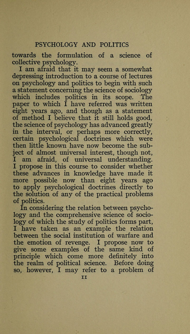 towards the formulation of a science of collective psychology. I am afraid that it may seem a somewhat depressing introduction to a course of lectures on psychology and politics to begin with such a statement concerning the science of sociology which includes politics in its scope. The paper to which I have referred was written eight years ago, and though as a statement of method I believe that it still holds good, the science of psychology has advanced greatly in the interval, or perhaps more correctly, certain psychological doctrines which were then little known have now become the sub¬ ject of almost universal interest, though not, I am afraid, of universal understanding. I propose in this course to consider whether these advances in knowledge have made it more possible now than eight years ago to apply psychological doctrines directly to the solution of any of the practical problems of politics. In considering the relation between psycho¬ logy and the comprehensive science of socio¬ logy of which the study of politics forms part, I have taken as an example the relation between the social institution of warfare and the emotion of revenge. I propose now to give some examples of the same kind of principle which come more definitely into the realm of political science. Before doing so, however, I may refer to a problem of