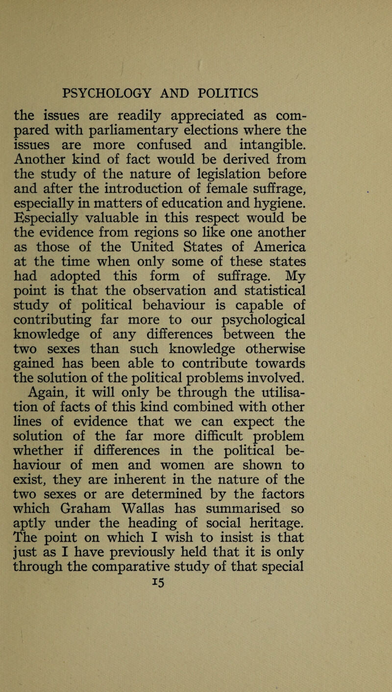 the issues are readily appreciated as com¬ pared with parliamentary elections where the issues are more confused and intangible. Another kind of fact would be derived from the study of the nature of legislation before and after the introduction of female suffrage, especially in matters of education and hygiene. Especially valuable in this respect would be the evidence from regions so like one another as those of the United States of America at the time when only some of these states had adopted this form of suffrage. My point is that the observation and statistical study of political behaviour is capable of contributing far more to our psychological knowledge of any differences between the two sexes than such knowledge otherwise gained has been able to contribute towards the solution of the political problems involved. Again, it will only be through the utilisa¬ tion of facts of this kind combined with other lines of evidence that we can expect the solution of the far more difficult problem whether if differences in the political be¬ haviour of men and women are shown to exist, they are inherent in the nature of the two sexes or are determined by the factors which Graham Wallas has summarised so aptly under the heading of social heritage. The point on which I wish to insist is that just as I have previously held that it is only through the comparative study of that special i5