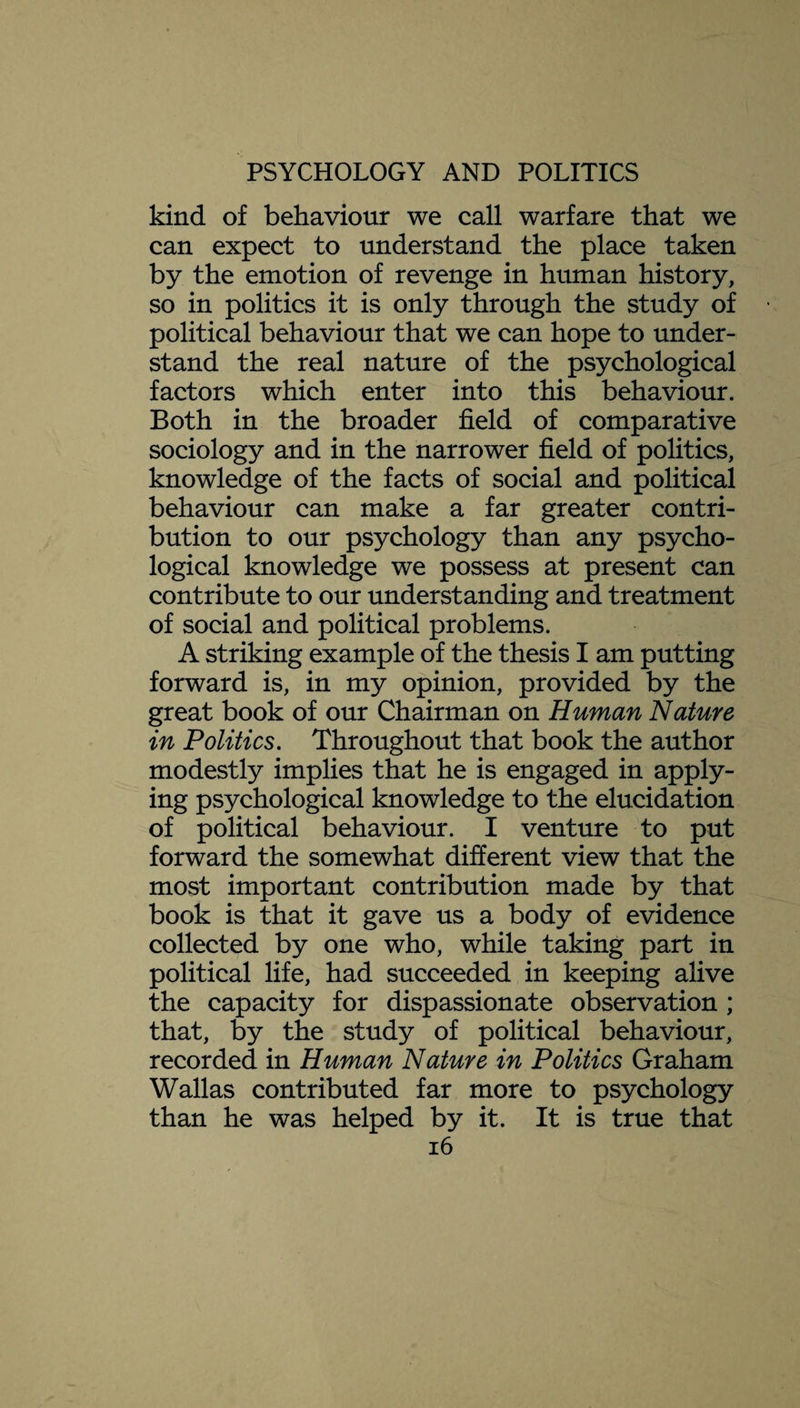 kind of behaviour we call warfare that we can expect to understand the place taken by the emotion of revenge in human history, so in politics it is only through the study of political behaviour that we can hope to under¬ stand the real nature of the psychological factors which enter into this behaviour. Both in the broader field of comparative sociology and in the narrower field of politics, knowledge of the facts of social and political behaviour can make a far greater contri¬ bution to our psychology than any psycho¬ logical knowledge we possess at present can contribute to our understanding and treatment of social and political problems. A striking example of the thesis I am putting forward is, in my opinion, provided by the great book of our Chairman on Human Nature in Politics. Throughout that book the author modestly implies that he is engaged in apply¬ ing psychological knowledge to the elucidation of political behaviour. I venture to put forward the somewhat different view that the most important contribution made by that book is that it gave us a body of evidence collected by one who, while taking part in political life, had succeeded in keeping alive the capacity for dispassionate observation ; that, by the study of political behaviour, recorded in Human Nature in Politics Graham Wallas contributed far more to psychology than he was helped by it. It is true that