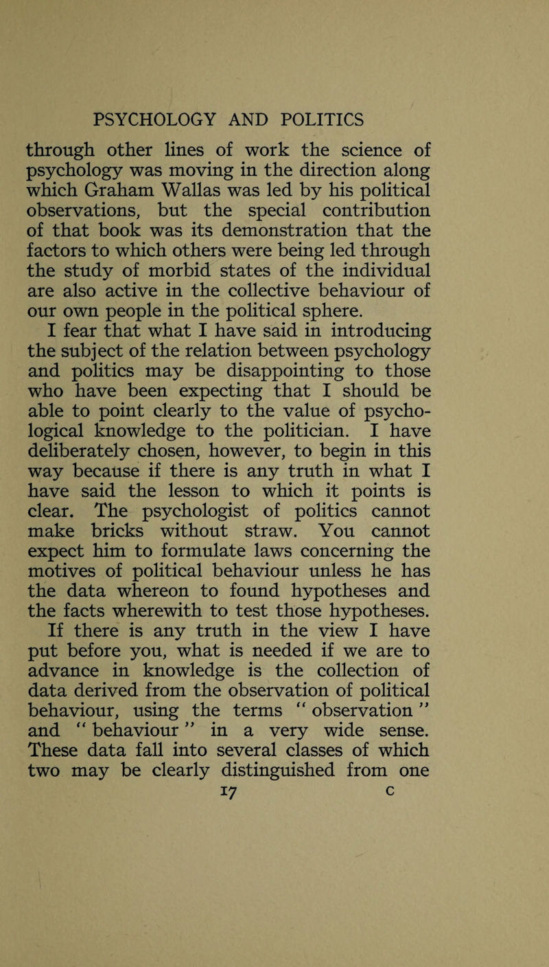 through other lines of work the science of psychology was moving in the direction along which Graham Wallas was led by his political observations, but the special contribution of that book was its demonstration that the factors to which others were being led through the study of morbid states of the individual are also active in the collective behaviour of our own people in the political sphere. I fear that what I have said in introducing the subject of the relation between psychology and politics may be disappointing to those who have been expecting that I should be able to point clearly to the value of psycho¬ logical knowledge to the politician. I have deliberately chosen, however, to begin in this way because if there is any truth in what I have said the lesson to which it points is clear. The psychologist of politics cannot make bricks without straw. You cannot expect him to formulate laws concerning the motives of political behaviour unless he has the data whereon to found hypotheses and the facts wherewith to test those hypotheses. If there is any truth in the view I have put before you, what is needed if we are to advance in knowledge is the collection of data derived from the observation of political behaviour, using the terms “ observation ” and “ behaviour ” in a very wide sense. These data fall into several classes of which two may be clearly distinguished from one