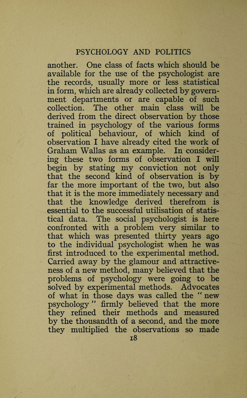 another. One class of facts which should be available for the use of the psychologist are the records, usually more or less statistical in form, which are already collected by govern¬ ment departments or are capable of such collection. The other main class will be derived from the direct observation by those trained in psychology of the various forms of political behaviour, of which kind of observation I have already cited the work of Graham Wallas as an example. In consider¬ ing these two forms of observation I will begin by stating my conviction not only that the second kind of observation is by far the more important of the two, but also that it is the more immediately necessary and that the knowledge derived therefrom is essential to the successful utilisation of statis¬ tical data. The social psychologist is here confronted with a problem very similar to that which was presented thirty years ago to the individual psychologist when he was first introduced to the experimental method. Carried away by the glamour and attractive¬ ness of a new method, many believed that the problems of psychology were going to be solved by experimental methods. Advocates of what in those days was called the “ new psychology ” firmly believed that the more they refined their methods and measured by the thousandth of a second, and the more they multiplied the observations so made