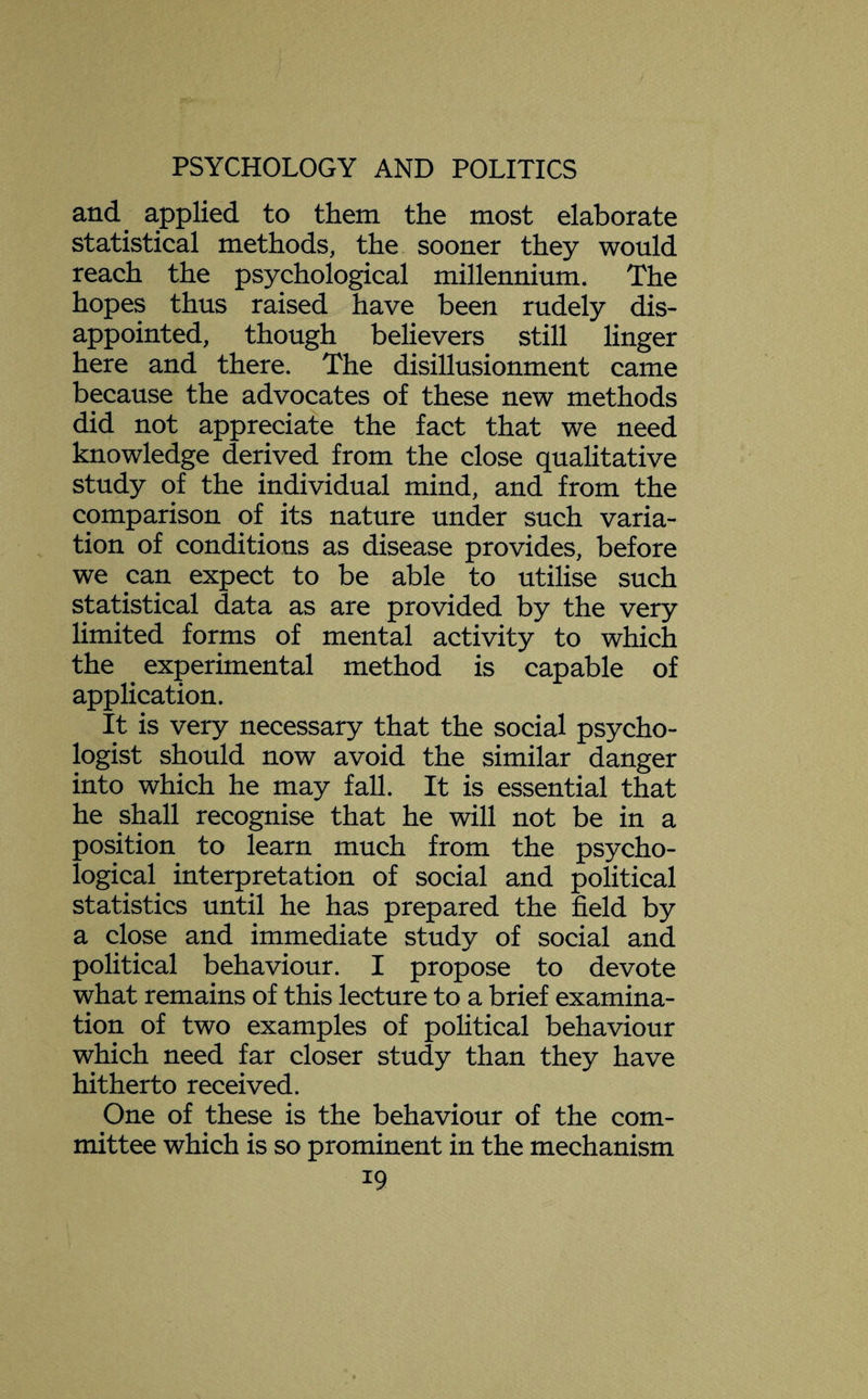 and applied to them the most elaborate statistical methods, the sooner they would reach the psychological millennium. The hopes thus raised have been rudely dis¬ appointed, though believers still linger here and there. The disillusionment came because the advocates of these new methods did not appreciate the fact that we need knowledge derived from the close qualitative study of the individual mind, and from the comparison of its nature under such varia¬ tion of conditions as disease provides, before we can expect to be able to utilise such statistical data as are provided by the very limited forms of mental activity to which the experimental method is capable of application. It is very necessary that the social psycho¬ logist should now avoid the similar danger into which he may fall. It is essential that he shall recognise that he will not be in a position to learn much from the psycho¬ logical interpretation of social and political statistics until he has prepared the field by a close and immediate study of social and political behaviour. I propose to devote what remains of this lecture to a brief examina¬ tion of two examples of political behaviour which need far closer study than they have hitherto received. One of these is the behaviour of the com¬ mittee which is so prominent in the mechanism *9