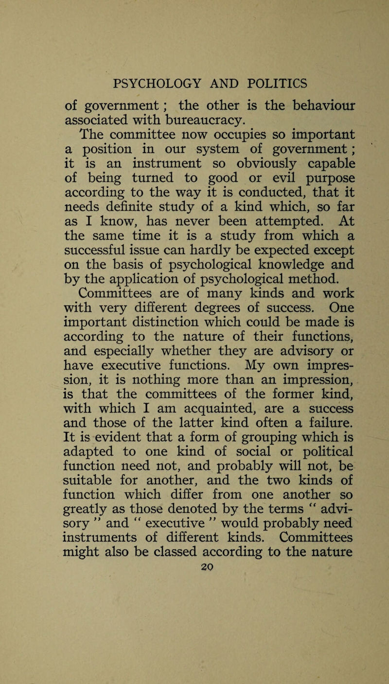 of government; the other is the behaviour associated with bureaucracy. The committee now occupies so important a position in our system of government; it is an instrument so obviously capable of being turned to good or evil purpose according to the way it is conducted, that it needs definite study of a kind which, so far as I know, has never been attempted. At the same time it is a study from which a successful issue can hardly be expected except on the basis of psychological knowledge and by the application of psychological method. Committees are of many kinds and work with very different degrees of success. One important distinction which could be made is according to the nature of their functions, and especially whether they are advisory or have executive functions. My own impres¬ sion, it is nothing more than an impression, is that the committees of the former kind, with which I am acquainted, are a success and those of the latter kind often a failure. It is evident that a form of grouping which is adapted to one kind of social or political function need not, and probably will not, be suitable for another, and the two kinds of function which differ from one another so greatly as those denoted by the terms  advi¬ sory ” and “ executive ” would probably need instruments of different kinds. Committees might also be classed according to the nature