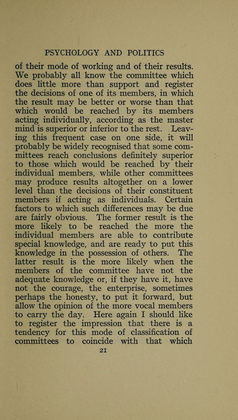 of their mode of working and of their results. We probably all know the committee which does little more than support and register the decisions of one of its members, in which the result may be better or worse than that which would be reached by its members acting individually, according as the master mind is superior or inferior to the rest. leav¬ ing this frequent case on one side, it will probably be widely recognised that some com¬ mittees reach conclusions definitely superior to those which would be reached by their individual members, while other committees may produce results altogether on a lower level than the decisions of their constituent members if acting as individuals. Certain factors to which such differences may be due are fairly obvious. The former result is the more likely to be reached the more the individual members are able to contribute special knowledge, and are ready to put this knowledge in the possession of others. The latter result is the more likely when the members of the committee have not the adequate knowledge or, if they have it, have not the courage, the enterprise, sometimes perhaps the honesty, to put it forward, but allow the opinion of the more vocal members to carry the day. Here again I should like to register the impression that there is a tendency for this mode of classification of committees to coincide with that which