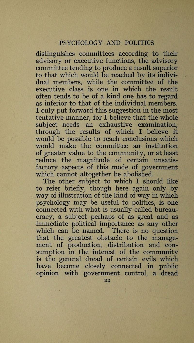 distinguishes committees according to their advisory or executive functions, the advisory committee tending to produce a result superior to that which would be reached by its indivi¬ dual members, while the committee of the executive class is one in which the result often tends to be of a kind one has to regard as inferior to that of the individual members. I only put forward this suggestion in the most tentative manner, for I believe that the whole subject needs an exhaustive examination, through the results of which I believe it would be possible to reach conclusions which would make the committee an institution of greater value to the community, or at least reduce the magnitude of certain unsatis¬ factory aspects of this mode of government which cannot altogether be abolished. The other subject to which I should like to refer briefly, though here again only by way of illustration of the kind of way in which psychology may be useful to politics, is one connected with what is usually called bureau¬ cracy, a subject perhaps of as great and as immediate political importance as any other which can be named. There is no question that the greatest obstacle to the manage¬ ment of production, distribution and con¬ sumption in the interest of the community is the general dread of certain evils which have become closely connected in public opinion with government control, a dread