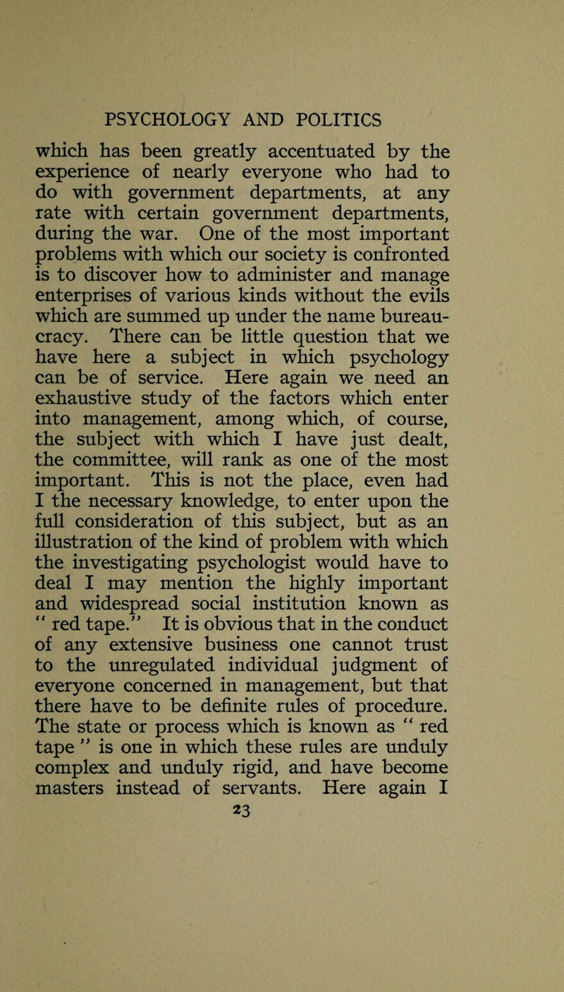which has been greatly accentuated by the experience of nearly everyone who had to do with government departments, at any rate with certain government departments, during the war. One of the most important problems with which our society is confronted is to discover how to administer and manage enterprises of various kinds without the evils which are summed up under the name bureau¬ cracy. There can be little question that we have here a subject in which psychology can be of service. Here again we need an exhaustive study of the factors which enter into management, among which, of course, the subject with which I have just dealt, the committee, will rank as one of the most important. This is not the place, even had I the necessary knowledge, to enter upon the full consideration of this subject, but as an illustration of the kind of problem with which the investigating psychologist would have to deal I may mention the highly important and widespread social institution known as “ red tape.” It is obvious that in the conduct of any extensive business one cannot trust to the unregulated individual judgment of everyone concerned in management, but that there have to be definite rules of procedure. The state or process which is known as “ red tape ” is one in which these rules are unduly complex and unduly rigid, and have become masters instead of servants. Here again I