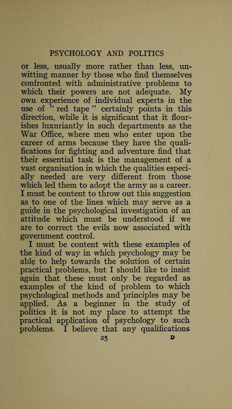 or less, usually more rather than less, un¬ witting manner by those who find themselves confronted with administrative problems to which their powers are not adequate. My own experience of individual experts in the use of  red tape ” certainly points in this direction, while it is significant that it flour¬ ishes luxuriantly in such departments as the War Office, where men who enter upon the career of arms because they have the quali¬ fications for fighting and adventure find that their essential task is the management of a vast organisation in which the qualities especi¬ ally needed are very different from those which led them to adopt the army as a career. I must be content to throw out this suggestion as to one of the lines which may serve as a guide in the psychological investigation of an attitude which must be understood if we are to correct the evils now associated with government control. I must be content with these examples of the kind of way in which psychology may be abl$ to help towards the solution of certain practical problems, but I should like to insist again that these must only be regarded as examples of the kind of problem to which psychological methods and principles may be applied. As a beginner in the study of politics it is not my place to attempt the practical application of psychology to such problems. I believe that any qualifications