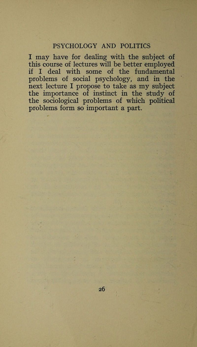 I may have for dealing with the subject of this course of lectures will be better employed if I deal with some of the fundamental problems of social psychology, and in the next lecture I propose to take as my subject the importance of instinct in the study of the sociological problems of which political problems form so important a part.