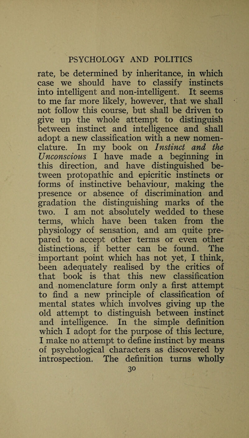 rate, be determined by inheritance, in which case we should have to classify instincts into intelligent and non-intelligent. It seems to me far more likely, however, that we shall not follow this course, but shall be driven to give up the whole attempt to distinguish between instinct and intelligence and shall adopt a new classification with a new nomen¬ clature. In my book on Instinct and the Unconscious I have made a beginning in this direction, and have distinguished be¬ tween protopathic and epicritic instincts or forms of instinctive behaviour, making the presence or absence of discrimination and gradation the distinguishing marks of the two. I am not absolutely wedded to these terms, which have been taken from the physiology of sensation, and am quite pre¬ pared to accept other terms or even other distinctions, if better can be found. The important point which has not yet, I think, been adequately realised by the critics of that book is that this new classification and nomenclature form only a first attempt to find a new principle of classification of mental states which involves giving up the old attempt to distinguish between instinct and intelligence. In the simple definition which I adopt for the purpose of this lecture, I make no attempt to define instinct by means of psychological characters as discovered by introspection. The definition turns wholly