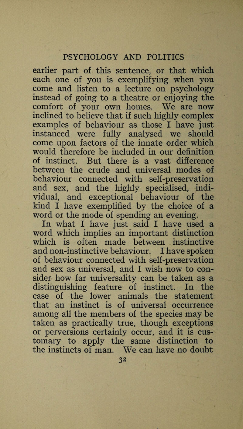 earlier part of this sentence, or that which each one of you is exemplifying when you come and listen to a lecture on psychology instead of going to a theatre or enjoying the comfort of your own homes. We are now inclined to believe that if such highly complex examples of behaviour as those I have just instanced were fully analysed we should come upon factors of the innate order which would therefore be included in our definition of instinct. But there is a vast difference between the crude and universal modes of behaviour connected with self-preservation and sex, and the highly specialised, indi¬ vidual, and exceptional behaviour of the kind I have exemplified by the choice of a word or the mode of spending an evening. In what I have just said I have used a word which implies an important distinction which is often made between instinctive and non-instinctive behaviour. I have spoken of behaviour connected with self-preservation and sex as universal, and I wish now to con¬ sider how far universality can be taken as a distinguishing feature of instinct. In the case of the lower animals the statement that an instinct is of universal occurrence among all the members of the species may be taken as practically true, though exceptions or perversions certainly occur, and it is cus¬ tomary to apply the same distinction to the instincts of man. We can have no doubt