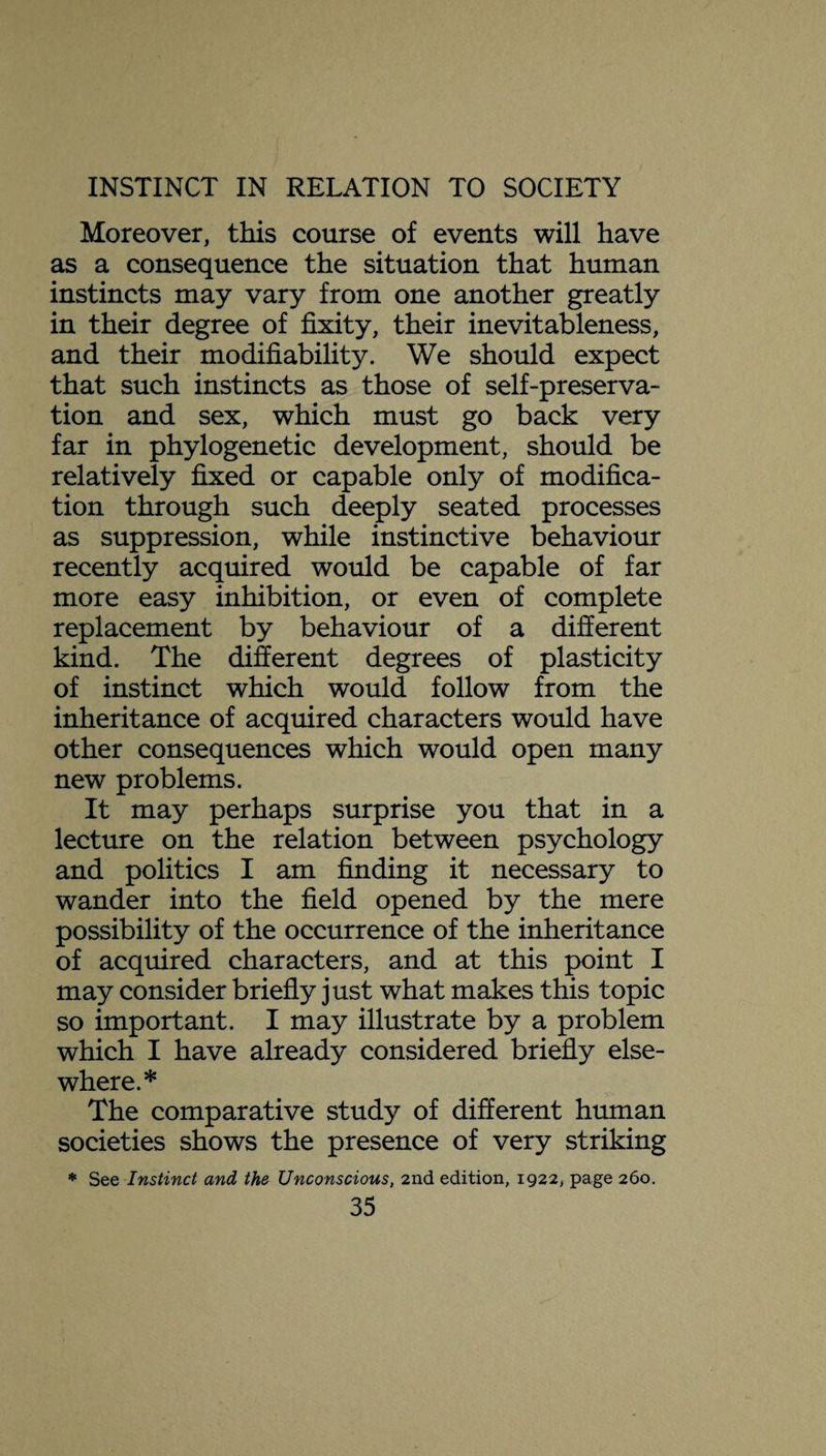 Moreover, this course of events will have as a consequence the situation that human instincts may vary from one another greatly in their degree of fixity, their inevitableness, and their modifiability. We should expect that such instincts as those of self-preserva¬ tion and sex, which must go back very far in phylogenetic development, should be relatively fixed or capable only of modifica¬ tion through such deeply seated processes as suppression, while instinctive behaviour recently acquired would be capable of far more easy inhibition, or even of complete replacement by behaviour of a different kind. The different degrees of plasticity of instinct which would follow from the inheritance of acquired characters would have other consequences which would open many new problems. It may perhaps surprise you that in a lecture on the relation between psychology and politics I am finding it necessary to wander into the field opened by the mere possibility of the occurrence of the inheritance of acquired characters, and at this point I may consider briefly just what makes this topic so important. I may illustrate by a problem which I have already considered briefly else¬ where.* The comparative study of different human societies shows the presence of very striking * See Instinct and the Unconscious, 2nd edition, 1922, page 260.