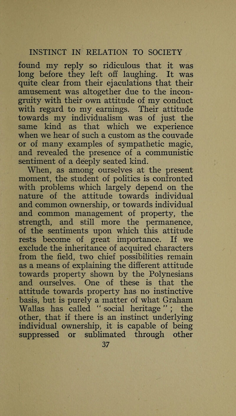 found my reply so ridiculous that it was long before they left off laughing. It was quite clear from their ejaculations that their amusement was altogether due to the incon¬ gruity with their own attitude of my conduct with regard to my earnings. Their attitude towards my individualism was of just the same kind as that which we experience when we hear of such a custom as the couvade or of many examples of sympathetic magic, and revealed the presence of a communistic sentiment of a deeply seated kind. When, as among ourselves at the present moment, the student of politics is confronted with problems which largely depend on the nature of the attitude towards individual and common ownership, or towards individual and common management of property, the strength, and still more the permanence, of the sentiments upon which this attitude rests become of great importance. If we exclude the inheritance of acquired characters from the field, two chief possibilities remain as a means of explaining the different attitude towards property shown by the Polynesians and ourselves. One of these is that the attitude towards property has no instinctive basis, but is purely a matter of what Graham Wallas has called “ social heritage ” ; the other, that if there is an instinct underlying individual ownership, it is capable of being suppressed or sublimated through other