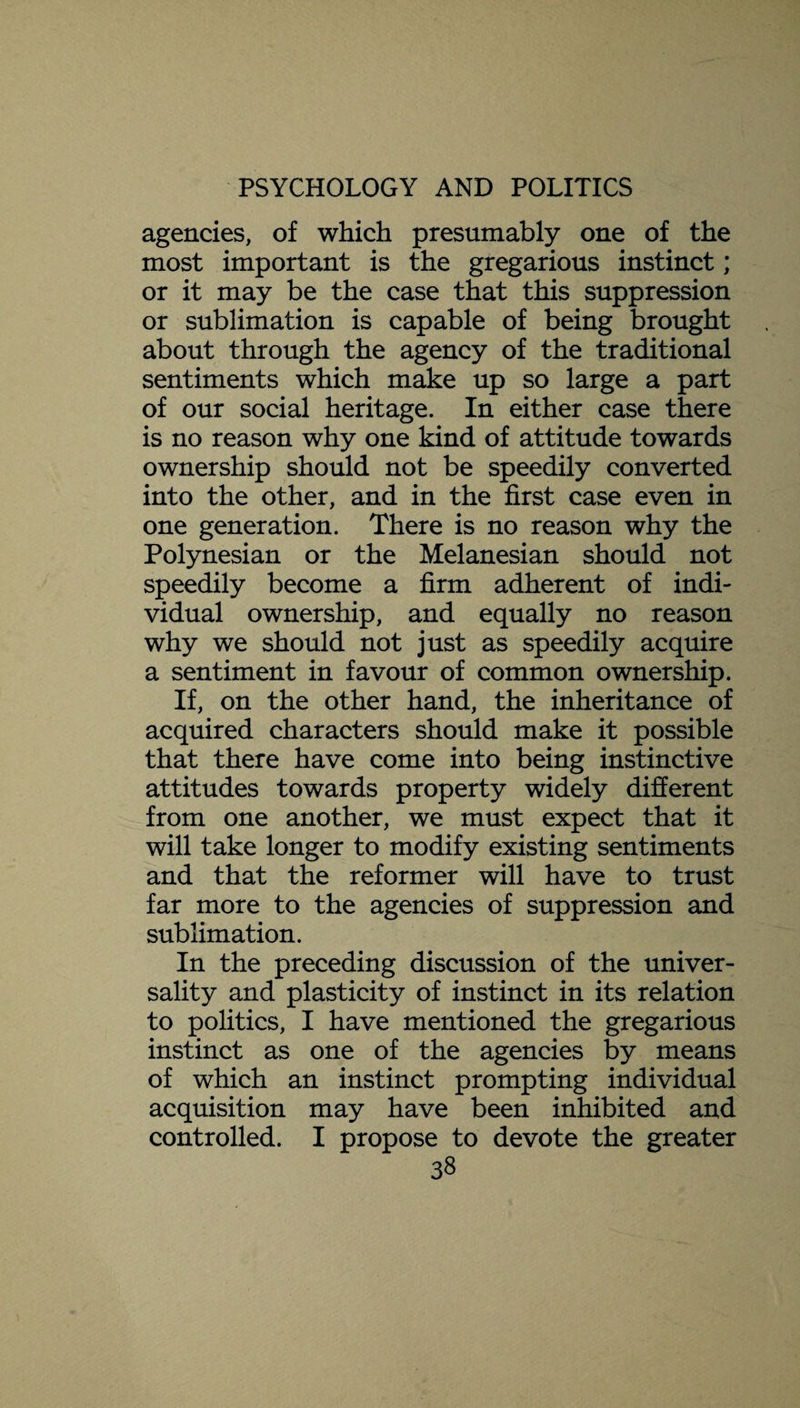 agencies, of which presumably one of the most important is the gregarious instinct; or it may be the case that this suppression or sublimation is capable of being brought about through the agency of the traditional sentiments which make up so large a part of our social heritage. In either case there is no reason why one kind of attitude towards ownership should not be speedily converted into the other, and in the first case even in one generation. There is no reason why the Polynesian or the Melanesian should not speedily become a firm adherent of indi¬ vidual ownership, and equally no reason why we should not just as speedily acquire a sentiment in favour of common ownership. If, on the other hand, the inheritance of acquired characters should make it possible that there have come into being instinctive attitudes towards property widely different from one another, we must expect that it will take longer to modify existing sentiments and that the reformer will have to trust far more to the agencies of suppression and sublimation. In the preceding discussion of the univer¬ sality and plasticity of instinct in its relation to politics, I have mentioned the gregarious instinct as one of the agencies by means of which an instinct prompting individual acquisition may have been inhibited and controlled. I propose to devote the greater