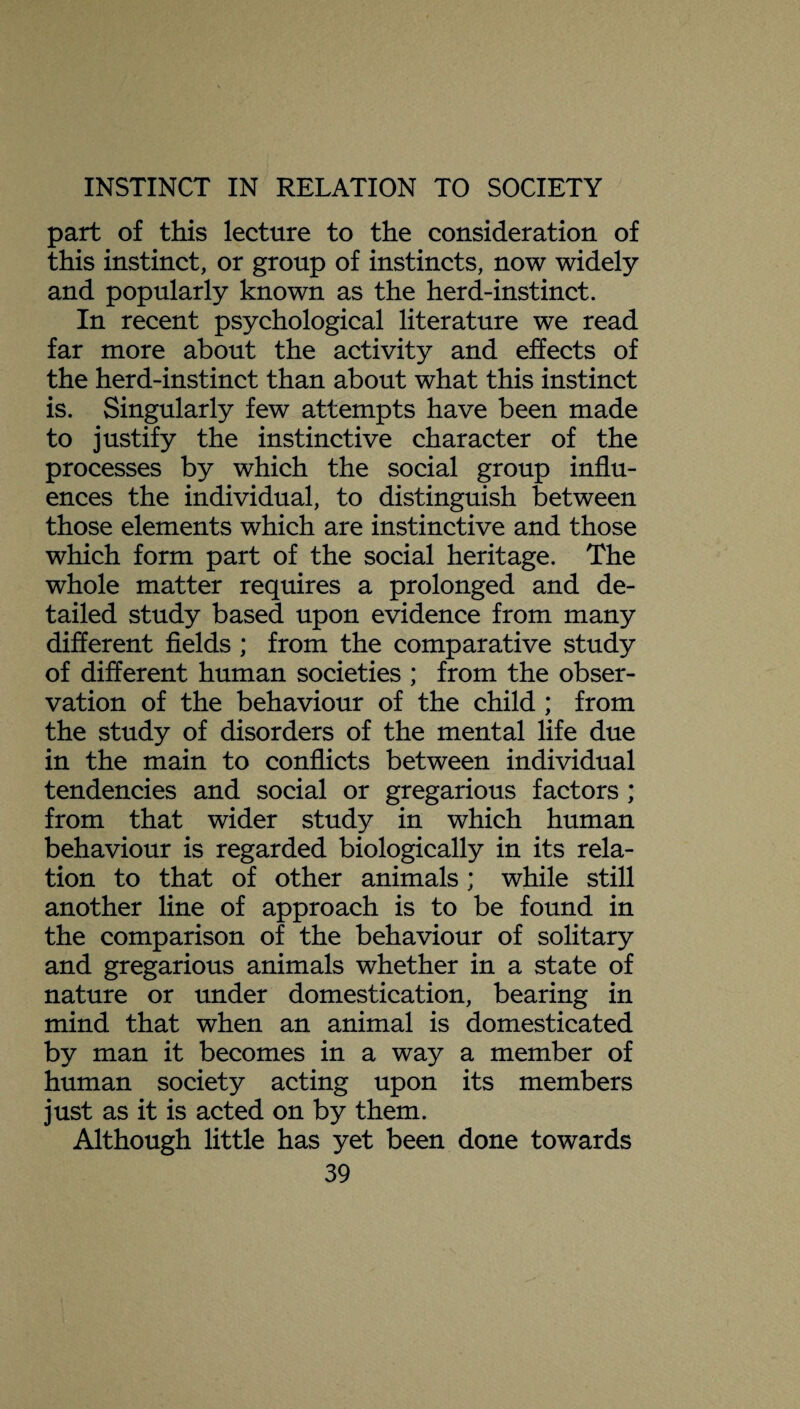 part of this lecture to the consideration of this instinct, or group of instincts, now widely and popularly known as the herd-instinct. In recent psychological literature we read far more about the activity and effects of the herd-instinct than about what this instinct is. Singularly few attempts have been made to justify the instinctive character of the processes by which the social group influ¬ ences the individual, to distinguish between those elements which are instinctive and those which form part of the social heritage. The whole matter requires a prolonged and de¬ tailed study based upon evidence from many different fields ; from the comparative study of different human societies ; from the obser¬ vation of the behaviour of the child ; from the study of disorders of the mental life due in the main to conflicts between individual tendencies and social or gregarious factors ; from that wider study in which human behaviour is regarded biologically in its rela¬ tion to that of other animals; while still another line of approach is to be found in the comparison of the behaviour of solitary and gregarious animals whether in a state of nature or under domestication, bearing in mind that when an animal is domesticated by man it becomes in a way a member of human society acting upon its members just as it is acted on by them. Although little has yet been done towards