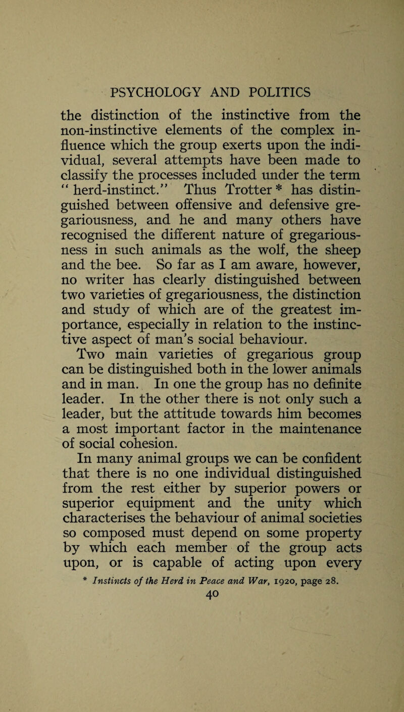 the distinction of the instinctive from the non-instinctive elements of the complex in¬ fluence which the group exerts upon the indi¬ vidual, several attempts have been made to classify the processes included under the term  herd-instinctThus Trotter* has distin¬ guished between offensive and defensive gre¬ gariousness, and he and many others have recognised the different nature of gregarious¬ ness in such animals as the wolf, the sheep and the bee. So far as I am aware, however, no writer has clearly distinguished between two varieties of gregariousness, the distinction and study of which are of the greatest im¬ portance, especially in relation to the instinc¬ tive aspect of man's social behaviour. Two main varieties of gregarious group can be distinguished both in the lower animals and in man. In one the group has no definite leader. In the other there is not only such a leader, but the attitude towards him becomes a most important factor in the maintenance of social cohesion. In many animal groups we can be confident that there is no one individual distinguished from the rest either by superior powers or superior equipment and the unity which characterises the behaviour of animal societies so composed must depend on some property by which each member of the group acts upon, or is capable of acting upon every * Instincts of the Herd in Peace and War, 1920, page 28.