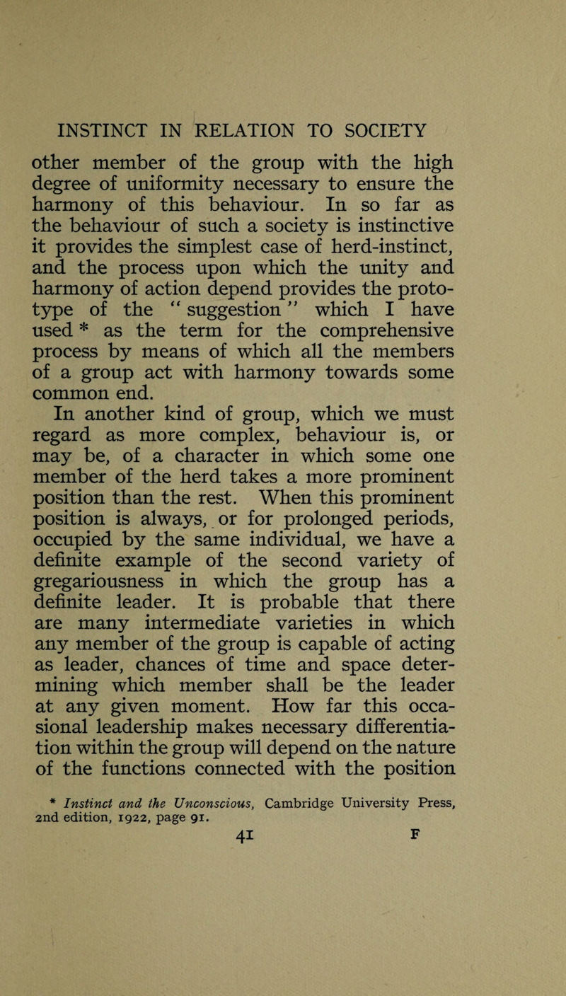 other member of the group with the high degree of uniformity necessary to ensure the harmony of this behaviour. In so far as the behaviour of such a society is instinctive it provides the simplest case of herd-instinct, and the process upon which the unity and harmony of action depend provides the proto¬ type of the “ suggestion ” which I have used * as the term for the comprehensive process by means of which all the members of a group act with harmony towards some common end. In another kind of group, which we must regard as more complex, behaviour is, or may be, of a character in which some one member of the herd takes a more prominent position than the rest. When this prominent position is always, or for prolonged periods, occupied by the same individual, we have a definite example of the second variety of gregariousness in which the group has a definite leader. It is probable that there are many intermediate varieties in which any member of the group is capable of acting as leader, chances of time and space deter¬ mining which member shall be the leader at any given moment. How far this occa¬ sional leadership makes necessary differentia¬ tion within the group will depend on the nature of the functions connected with the position * Instinct and the Unconscious, Cambridge University Press, 2nd edition, 1922, page 91.