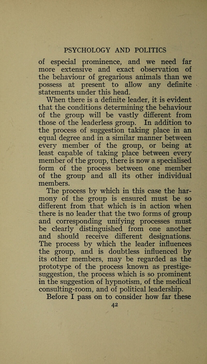 of especial prominence, and we need far more extensive and exact observation of the behaviour of gregarious animals than we possess at present to allow any definite • statements under this head. When there is a definite leader, it is evident that the conditions determining the behaviour of the group will be vastly different from those of the leaderless group. In addition to the process of suggestion taking place in an equal degree and in a similar manner between every member of the group, or being at least capable of taking place between every member of the group, there is now a specialised form of the process between one member of the group and all its other individual members. The process by which in this case the har¬ mony of the group is ensured must be so different from that which is in action when there is no leader that the two forms of group and corresponding unifying processes must be clearly distinguished from one another and should receive different designations. The process by which the leader influences the group, and is doubtless influenced by its other members, may be regarded as the prototype of the process known as prestige- suggestion, the process which is so prominent in the suggestion of hypnotism, of the medical consulting-room, and of political leadership. Before I pass on to consider how far these