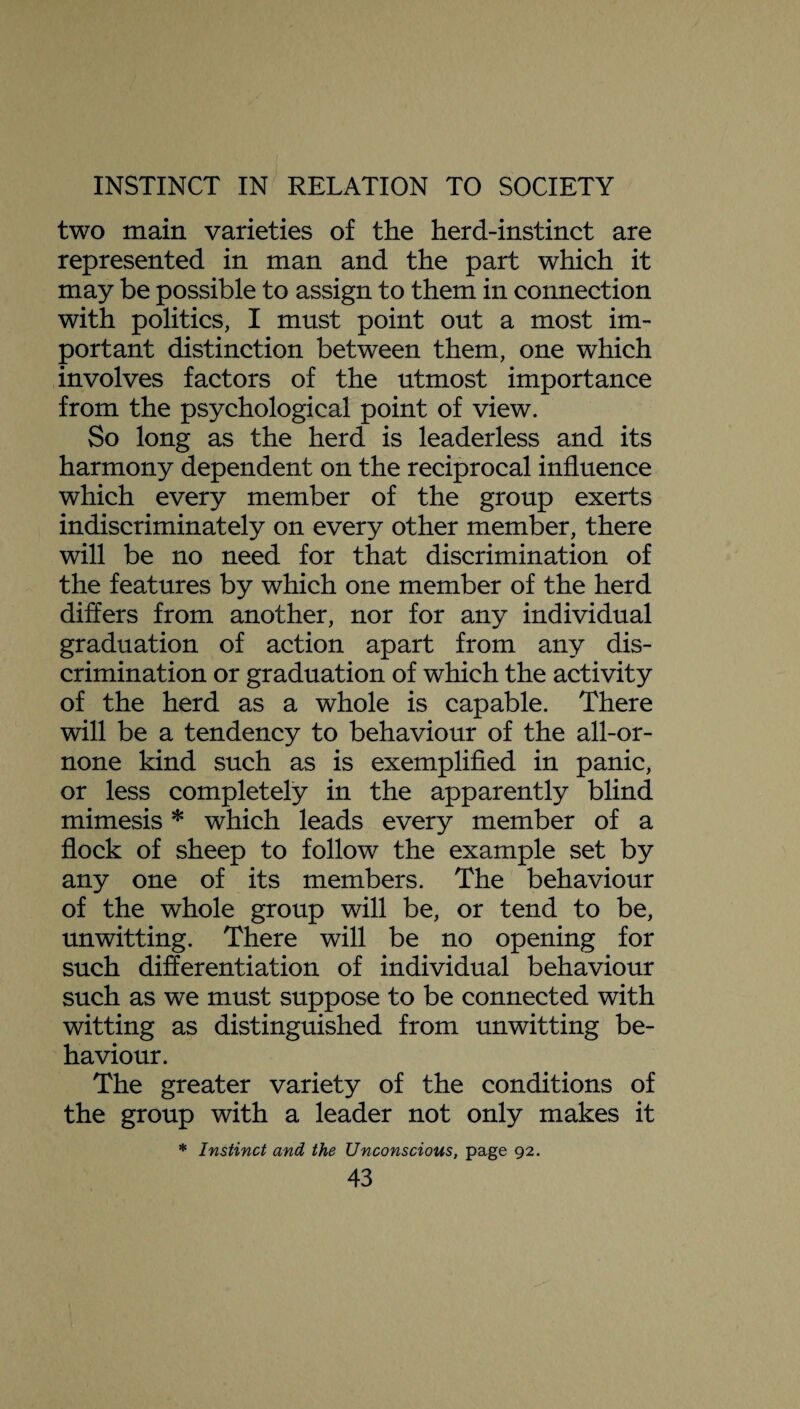 two main varieties of the herd-instinct are represented in man and the part which it may be possible to assign to them in connection with politics, I must point out a most im¬ portant distinction between them, one which involves factors of the utmost importance from the psychological point of view. So long as the herd is leaderless and its harmony dependent on the reciprocal influence which every member of the group exerts indiscriminately on every other member, there will be no need for that discrimination of the features by which one member of the herd differs from another, nor for any individual graduation of action apart from any dis¬ crimination or graduation of which the activity of the herd as a whole is capable. There will be a tendency to behaviour of the all-or- none kind such as is exemplified in panic, or less completely in the apparently blind mimesis * which leads every member of a flock of sheep to follow the example set by any one of its members. The behaviour of the whole group will be, or tend to be, unwitting. There will be no opening for such differentiation of individual behaviour such as we must suppose to be connected with witting as distinguished from unwitting be¬ haviour. The greater variety of the conditions of the group with a leader not only makes it * Instinct and the Unconscious, page 92.
