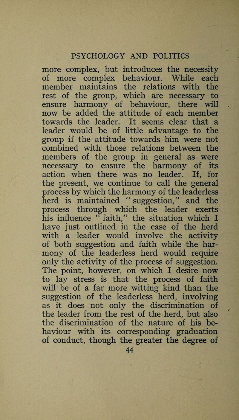 more complex, but introduces the necessity of more complex behaviour. While each member maintains the relations with the rest of the group, which are necessary to ensure harmony of behaviour, there will now be added the attitude of each member towards the leader. It seems clear that a leader would be of little advantage to the group if the attitude towards him were not combined with those relations between the members of the group in general as were necessary to ensure the harmony of its action when there was no leader. If, for the present, we continue to call the general process by which the harmony of the leaderless herd is maintained “ suggestion/' and the process through which the leader exerts his influence “ faith, the situation which I have just outlined in the case of the herd with a leader would involve the activity of both suggestion and faith while the har¬ mony of the leaderless herd would require only the activity of the process of suggestion. The point, however, on which I desire now to lay stress is that the process of faith will be of a far more witting kind than the suggestion of the leaderless herd, involving as it does not only the discrimination of the leader from the rest of the herd, but also the discrimination of the nature of his be¬ haviour with its corresponding graduation of conduct, though the greater the degree of