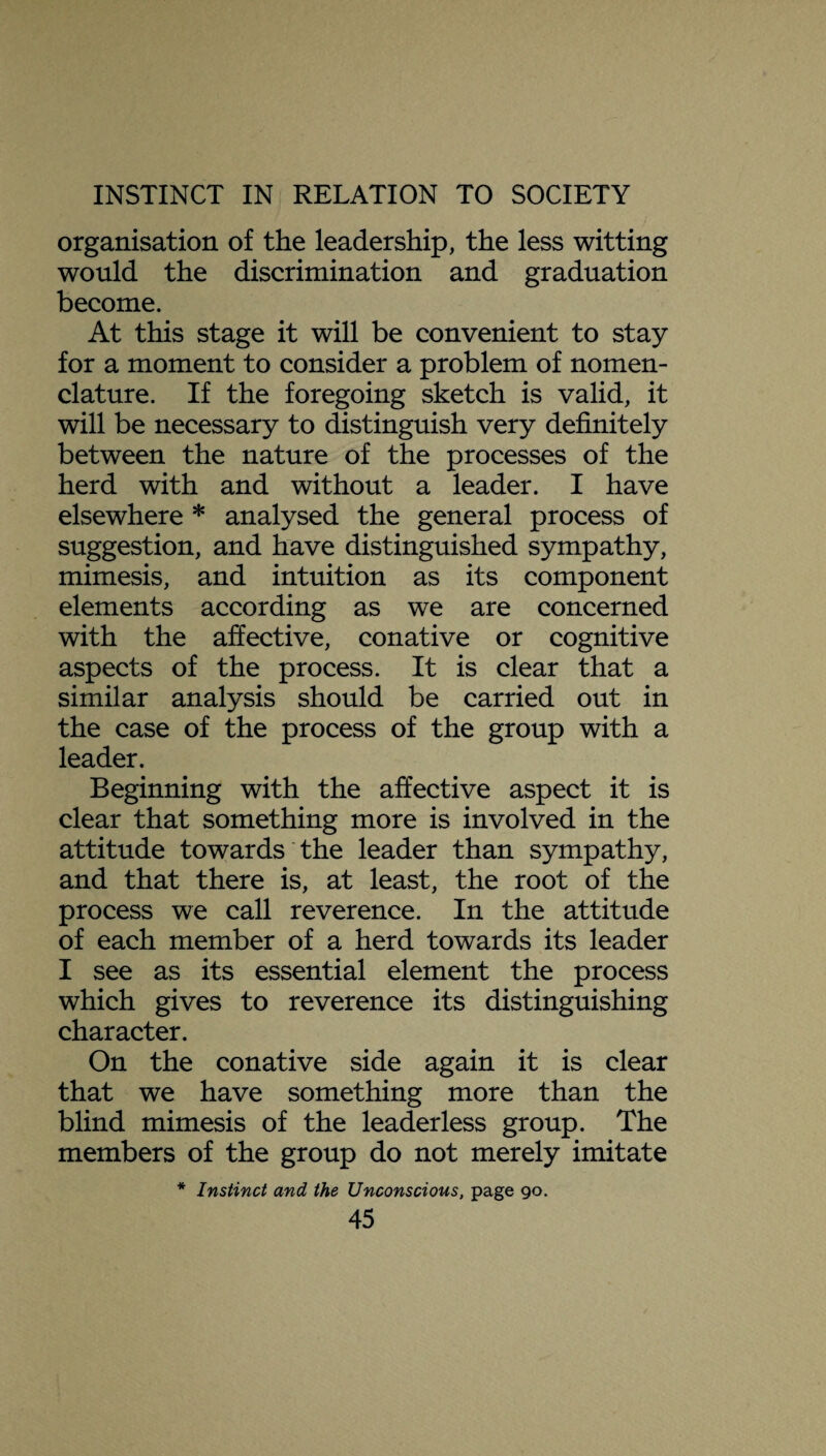 organisation of the leadership, the less witting would the discrimination and graduation become. At this stage it will be convenient to stay for a moment to consider a problem of nomen¬ clature. If the foregoing sketch is valid, it will be necessary to distinguish very definitely between the nature of the processes of the herd with and without a leader. I have elsewhere * analysed the general process of suggestion, and have distinguished sympathy, mimesis, and intuition as its component elements according as we are concerned with the affective, conative or cognitive aspects of the process. It is clear that a similar analysis should be carried out in the case of the process of the group with a leader. Beginning with the affective aspect it is clear that something more is involved in the attitude towards the leader than sympathy, and that there is, at least, the root of the process we call reverence. In the attitude of each member of a herd towards its leader I see as its essential element the process which gives to reverence its distinguishing character. On the conative side again it is clear that we have something more than the blind mimesis of the leader less group. The members of the group do not merely imitate Instinct and the Unconscious, page 90.